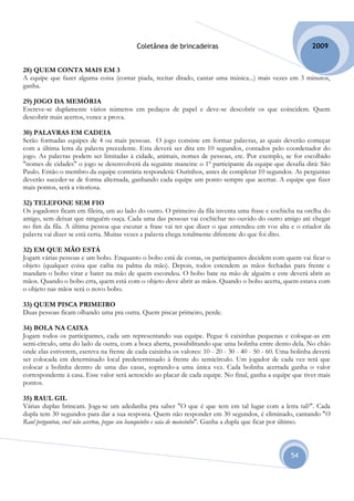 Coletânea de brincadeiras                                         2009


28) QUEM CONTA MAIS EM 3
A equipe que fazer alguma coisa (contar piada, recitar ditado, cantar uma música...) mais vezes em 3 minutos,
ganha.

29) JOGO DA MEMÓRIA
Escreve-se duplamente vários números em pedaços de papel e deve-se descobrir os que coincidem. Quem
descobrir mais acertos, vence a prova.

30) PALAVRAS EM CADEIA
Serão formadas equipes de 4 ou mais pessoas. O jogo consiste em formar palavras, as quais deverão começar
com a última letra da palavra precedente. Esta deverá ser dita em 10 segundos, contados pelo coordenador do
jogo. As palavras podem ser limitadas à cidade, animais, nomes de pessoas, etc. Por exemplo, se for escolhido
"nomes de cidades" o jogo se desenvolverá da seguinte maneira: o 1º participante da equipe que desafia dirá: São
Paulo. Então o membro da equipe contrária responderá: Ourinhos, antes de completar 10 segundos. As perguntas
deverão suceder-se de forma alternada, ganhando cada equipe um ponto sempre que acertar. A equipe que fizer
mais pontos, será a vitoriosa.

32) TELEFONE SEM FIO
Os jogadores ficam em fileira, um ao lado do outro. O primeiro da fila inventa uma frase e cochicha na orelha do
amigo, sem deixar que ninguém ouça. Cada uma das pessoas vai cochichar no ouvido do outro amigo até chegar
no fim da fila. A última pessoa que escutar a frase vai ter que dizer o que entendeu em voz alta e o criador da
palavra vai dizer se está certa. Muitas vezes a palavra chega totalmente diferente do que foi dito.

32) EM QUE MÃO ESTÁ
Jogam várias pessoas e um bobo. Enquanto o bobo está de costas, os participantes decidem com quem vai ficar o
objeto (qualquer coisa que caiba na palma da mão). Depois, todos estendem as mãos fechadas para frente e
mandam o bobo virar e bater na mão de quem escondeu. O bobo bate na mão de alguém e este deverá abrir as
mãos. Quando o bobo erra, quem está com o objeto deve abrir as mãos. Quando o bobo acerta, quem estava com
o objeto nas mãos será o novo bobo.

33) QUEM PISCA PRIMEIRO
Duas pessoas ficam olhando uma pra outra. Quem piscar primeiro, perde.

34) BOLA NA CAIXA
Jogam todos os participantes, cada um representando sua equipe. Pegue 6 caixinhas pequenas e coloque-as em
semi-círculo, uma do lado da outra, com a boca aberta, possibilitando que uma bolinha entre dento dela. No chão
onde elas estiverem, escreva na frente de cada caixinha os valores: 10 - 20 - 30 - 40 - 50 - 60. Uma bolinha deverá
ser colocada em determinado local predeterminado à frente do semicírculo. Um jogador de cada vez terá que
colocar a bolinha dentro de uma das casas, soprando-a uma única vez. Cada bolinha acertada ganha o valor
correspondente à casa. Esse valor será acrescido ao placar de cada equipe. No final, ganha a equipe que tiver mais
pontos.

35) RAUL GIL
Várias duplas brincam. Joga-se um adedanha pra saber "O que é que tem em tal lugar com a letra tal?". Cada
dupla tem 30 segundos para dar a sua resposta. Quem não responder em 30 segundos, é eliminado, cantando "O
Raul perguntou, você não acertou, pegue seu banquinho e saia de mansinho". Ganha a dupla que ficar por último.



                                                                                                    54
 