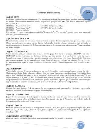 Coletânea de brincadeiras                                          2009

36) POR QUÊ?
É um jogo rápido e bastante emocionante. Um participante terá que dar uma resposta imediata para as perguntas
do mestre. Funciona assim: O mestre começa perguntando qualquer coisa. Daí, com base na resposta do jogador
ele faz outra. Ex:
MESTRE: - Por que você está aqui?             VÍTIMA: - Por que meu pai paga.
MESTRE: - Por que seu pai paga?               VÍTIMA: - Por que ele trabalha.
MESTRE: - Por que ele trabalha?
E por aí vai... A vítima perde o jogo quando fala "Por que sim" – "Por que não", quando repete uma resposta já
dita antes ou quando amarela.

37) EMPURRA-EMPURRA
Os participantes sentam em um banco e os que tiverem na ponta deverão empurrar, para que os do meio saiam.
Quem não agüentar a pressão e sair do banco, é eliminado. Quando o banco não estiver mais apertado, os
participantes poderão tirar os rivais do banco com as mãos ou de outras formas não-agressivas. Vence quem ficar
no banco sozinho.

38) JOGO DA VERDADE
Várias pessoas sentadas formam uma roda. O mestre pega dois papéis e escreve VERDADE em um e
MENTIRA noutro, reservando-os. Depois, o mestre pega uma garrafa peti e a coloca no centro da roda. A
brincadeira começa: o mestre roda a garrafa. A pessoa que foi apontada pelo fundo da garrafa irá fazer uma
pergunta para a pessoa que foi apontada pela tampa da garrafa, que será obrigada a responder. Depois, o mestre
irá sortear dentre os papéis se o que ele disse foi verdade ou mentira. No final, quem tiver mais verdades vence a
prova.

39) ABELHINHA
Várias duplas brincam. O mestre também tem seu par. A brincadeira consiste em defender o colega. Ex: João e
Maria são uma dupla, Rick e Júlia outra e Kátia e Beto são outra. Vamos supor que Beto inicie a brincadeira. Beto
deverá falar "Abelhinha voou, voou e na boca de João pousou". Imediatamente, Maria (par de João) deverá dizer "Na boca
de João mesmo não, na de Júlia". Aí, Rick deverá defender Júlia da mesma forma. Cada pessoa que ouvir o nome do
seu par citado deverá defendê-lo com essa frase e apontar para outro. A pessoa que se atrapalhar e não conseguir
responder certo ou a tempo, é eliminada junto com o seu par. Ganha a dupla que ficar por último.

40) JOGO DA VELHA
Famosa Guerra do X contra O. É interessante faz um campeonato, onde quem perder é eliminado e quem ganhar
escolhe o novo rival. Ganharia quem vencesse a última rodada.

41) ACERTE PELO TATO
Jogam dois representantes de cada equipe. O mestre escolhe um objeto (ou uma pessoa) e coloca entre os dois
participantes, que, de olhos vendados, tentarão descobrir quem é ou o que é. As equipes não poderão ajudar de
forma alguma. Quem descobrir vence a prova.

42) JOGO DO PIM
O mestre promoverá um desafio ao participante: Contar de 1 a 40, mas quando chegar nos múltiplos de 4, falar
PIM. Ex: "1, 2, 3, pim" "5, 6, 7, pim" "9, 10, 11, pim"... E por aí vai. Quem se atrapalhar, perde. Ganha o primeiro
que chegar a 40.

43) DESENHO MISTERIOSO
O mestre começa a desenha algo e quem acertar que desenho foi, é o próximo a desenhar.


                                                                                                      55
 