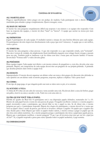Coletânea de brincadeiras                                            2009

44) 3 MARTELADAS
Prega-se superficialmente vários pregos em um pedaço de madeira. Cada participante tem o direito de dar 3
marteladas para afundar o prego completamente. Quem conseguir, vence.

45) MAIS OU MENOS
O mestre faz uma pergunta estupidamente difícil cuja resposta é um número e as equipes irão responder. Com
base na resposta das equipes, o mestre irá dizer "mais" ou "menos". A equipe que acertar na mosca por mais
vezes, ganha.

46) IMPROVISO
Jogam 4 participantes de cada equipe. O mediador narrará a sinopse de uma história diferente para cada equipe.
Os participantes deverão improvisar absolutamente toda a peça (que terá 5 minutos). A equipe que se sair melhor,
vence a prova.

47) TORTURA
O mestre faz uma pergunta a duas pessoas. A que não responder ou a que responder errado, será "torturada".
Mas não é tortura de verdade, ela simplesmente ficará imobilizada enquanto seus colegas fazem cócegas e passam
pena nos pés. Também pode-se lambuzar o pé da vítima com leite e botar para um bezerro lamber. O mestre
deverá dizer "Tortura nele!" e todos deverão gritar.

48) PIRÂMIDE
Duas equipes jogam. Cada equipe terá direito a um mesmo número de pregadores e, com eles, deverão criar uma
pirâmide. Depois, um componente de cada equipe deverá tirar um pregador de sua própria pirâmide. A pirâmide
que desabar primeiro dará vitória à equipe rival.

49) DEBATE
Superprodução: O mestre deverá organizar um debate sobre um tema e dois grupos de discussão irão defender as
suas opiniões em um debate onde ocorrerão perguntas, respostas, réplicas e tréplicas. Vale a pena fazer!

50) COBRA
É um tipo de pega-pega, só que ninguém pode usar nem as mãos nem os pés, só se arrastar.

51) ACENDE A VELA
A vítima dá 50 voltas em um cabo de vassoura e tenta acender uma vela. Ela deverá abrir a caixa de fósforo, pegar
um palito, riscá-lo na caixa e acender a vela. Tudo isso com uma mão só.

52) PRA QUEM VOCÊ TIRA O PAPEL
Paródia do quadro do Raul Gil. O participante terá à sua disposição papéis dobrados, numerados de 1 a 10.
Dentro de cada papel haverá o nome de uma pessoa do grupo. O jogador escolherá o número e o mestre pegará o
papel, mostrando-o para o participante, que deverá falar se tira o papel ou não. Se ele disser sim, o mestre
pergunta por quê e o participante responde. Depois dos elogios do participante, o mestre deverá ler o nome que
tiver no papel e dizer o nome da pessoa, que deverá se levantar e abraçar o jogador. Os papéis que o jogador não
tirar, ficarão para o final. Depois que todos os papéis tirados saírem, o mestre começa a pegar os papéis que ele
não tirou (em ordem numérica). Aí, o mestre pergunta porque o participante não tirou o papel para aquela pessoa.
Depois que o participante justificar, o mestre pergunta "O que é que ele/ela precisa fazer para que você tire o papel pra
ele/ela?". Aí, o jogador responde e passa para outra. Quando todos os papéis acabarem, o jogo termina.

53) EMBARALHADO


                                                                                                         56
 