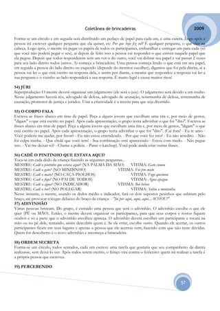 Coletânea de brincadeiras                                           2009

Forma-se um círculo e em seguida será distribuído um pedaço de papel para cada um, e uma caneta. Logo após a
pessoa irá escrever qualquer pergunta que ela quiser, ex: Por que hoje fez sol? É qualquer pergunta, o que vier na
cabeça. Logo após, o mestre irá pegar os papéis de todos os participantes, embaralhar e entregar um para cada (só
que você não poderá pegar o seu), ai depois de feito isso a pessoa vai responder o que estiver naquele papel que
ela pegou. Depois que todos responderem sem um ver o do outro, você vai dobrar seu papel e vai passar 2 vezes
para seu lado direito todos juntos. Ai começa a brincadeira. Uma pessoa começa lendo o que está em seu papel,
em seguida a pessoa do lado direito ou esquerdo (depende do monitor escolher), digamos que foi pela direita, ai a
pessoa vai ler o que está escrito na resposta dela, e assim por diante, a mesma que respondeu a resposta vai ler a
sua pergunta e o vizinho ao lado responderá a sua resposta. É muito legal e causa muitos risos!

54) JÚRI
Superprodução: O mestre deverá organizar um julgamento (ele será o juiz). O julgamento será devido a um roubo.
Nesse julgamento haverá réu, advogado de defesa, advogado de acusação, testemunha de defesa, testemunha de
causação, promotor de justiça e jurados. Usar a criatividade é a receita para que seja divertido.

55) O CORPO FALA
Escreva as frases abaixo em tiras de papel. Peça a alguns jovens que escolham uma tira e, por meio de gestos,
"digam" o que está escrito no papel. Após cada apresentação, o grupo tenta adivinhar o que foi "dito". Escreva as
frases abaixo em tiras de papel. Peça a alguns jovens que escolham uma tira e, por meio de gestos, "digam" o que
está escrito no papel. Após cada apresentação, o grupo tenta adivinhar o que foi "dito". (Cai fora! - Eu te amo -
Você poderia me ajudar, por favor? - Eu não estou entendendo. - Por que você fez isto? - Eu não acredito. - Não
foi culpa minha. - Que chulé que você tem! - Sua combinação está aparecendo - Estou com medo. - Não pegue
isto. - Vai me deixar só? - Chame a polícia. - Passe o katchup). Você pode ainda criar outras frases.

56) CADÊ O PINTINHO QUE ESTAVA AQUI?
Toca-se em cada dedo da criança fazendo as seguintes perguntas...
MESTRE: Cadê o pintinho que estava aqui? (NA PALMA DA MÃO)             VÍTIMA: Gato comeu
MESTRE: Cadê o gato? (NO MINDINHO)                             VÍTIMA: Foi pro mato
MESTRE: Cadê o mato? (NO CAÇA-PIOLHOS)                                 VÍTIMA: Fogo queimou
MESTRE: Cadê o fogo? (NO PAI DE TODOS)                                 VÍTIMA: Água apagou
MESTRE: Cadê a água? (NO INDICADOR)                            VÍTIMA: Boi bebeu
MESTRE: Cadê o boi? (NO POLEGAR)                                       VÍTIMA: Subiu a montanha.
Nesse instante, o mestre, usando os dedos médio e indicador, fará os dois supostos pesinhos que subiram pelo
braço, até provocar cócegas debaixo do braço da criança: - "foi por aqui, aqui, aqui...ACHOU!"
57) ADIVINHÃO
Várias pessoas brincam. Do grupo, é extraído uma pessoa que será o adivinhão. O adivinhão escolhe o que ele
quer (PÉ ou MÃO). Então, o mestre deverá organizar os participantes, para que seus corpos e rostos fiquem
ocultos e só a parte que o adivinhão escolheu apareça. O adivinhão deverá escolher um participante e tocará na
mão ou no pé dele, tentando, assim descobrir quem é. Se ele errar, escolhe outro. Quando ele acertar, os outros
participantes ficam em seus lugares e apenas a pessoa que ele acertou vem, fazendo com que não reste dúvidas.
Quem for descoberto é o novo adivinhão e recomeça a brincadeira.

58) ORDEM SECRETA
Forma-se um círculo, todos sentados, cada um escreve uma tarefa que gostaria que seu companheiro da direita
realizasse, sem deixá-lo ver. Após todos terem escrito, o feitiço vira contra o feiticeiro: quem irá realizar a tarefa é
a própria pessoa que escreveu.

59) PERCEBENDO


                                                                                                        57
 