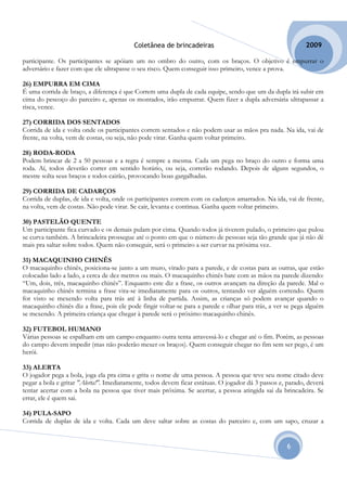 Coletânea de brincadeiras                                         2009

participante. Os participantes se apóiam um no ombro do outro, com os braços. O objetivo é empurrar o
adversário e fazer com que ele ultrapasse o seu risco. Quem conseguir isso primeiro, vence a prova.

26) EMPURRA EM CIMA
É uma corrida de braço, a diferença é que Correm uma dupla de cada equipe, sendo que um da dupla irá subir em
cima do pescoço do parceiro e, apenas os montados, irão empurrar. Quem fizer a dupla adversária ultrapassar a
risca, vence.

27) CORRIDA DOS SENTADOS
Corrida de ida e volta onde os participantes correm sentados e não podem usar as mãos pra nada. Na ida, vai de
frente, na volta, vem de costas, ou seja, não pode virar. Ganha quem voltar primeiro.

28) RODA-RODA
Podem brincar de 2 a 50 pessoas e a regra é sempre a mesma. Cada um pega no braço do outro e forma uma
roda. Aí, todos deverão correr em sentido horário, ou seja, correrão rodando. Depois de alguns segundos, o
mestre solta seus braços e todos cairão, provocando boas gargalhadas.

29) CORRIDA DE CADARÇOS
Corrida de duplas, de ida e volta, onde os participantes correm com os cadarços amarrados. Na ida, vai de frente,
na volta, vem de costas. Não pode virar. Se cair, levanta e continua. Ganha quem voltar primeiro.

30) PASTELÃO QUENTE
Um participante fica curvado e os demais pulam por cima. Quando todos já tiverem pulado, o primeiro que pulou
se curva também. A brincadeira prossegue até o ponto em que o número de pessoas seja tão grande que já não dê
mais pra saltar sobre todos. Quem não conseguir, será o primeiro a ser curvar na próxima vez.

31) MACAQUINHO CHINÊS
O macaquinho chinês, posiciona-se junto a um muro, virado para a parede, e de costas para as outras, que estão
colocadas lado a lado, a cerca de dez metros ou mais. O macaquinho chinês bate com as mãos na parede dizendo:
“Um, dois, três, macaquinho chinês”. Enquanto este diz a frase, os outros avançam na direção da parede. Mal o
macaquinho chinês termina a frase vira-se imediatamente para os outros, tentando ver alguém correndo. Quem
for visto se mexendo volta para trás até à linha de partida. Assim, as crianças só podem avançar quando o
macaquinho chinês diz a frase, pois ele pode fingir voltar-se para a parede e olhar para trás, a ver se pega alguém
se mexendo. A primeira criança que chegar à parede será o próximo macaquinho chinês.

32) FUTEBOL HUMANO
Várias pessoas se espalham em um campo enquanto outra tenta atravessá-lo e chegar até o fim. Porém, as pessoas
do campo devem impedir (mas não poderão mexer os braços). Quem conseguir chegar no fim sem ser pego, é um
herói.

33) ALERTA
O jogador pega a bola, joga ela pra cima e grita o nome de uma pessoa. A pessoa que teve seu nome citado deve
pegar a bola e gritar "Alerta!". Imediatamente, todos devem ficar estátuas. O jogador dá 3 passos e, parado, deverá
tentar acertar com a bola na pessoa que tiver mais próxima. Se acertar, a pessoa atingida sai da brincadeira. Se
errar, ele é quem sai.

34) PULA-SAPO
Corrida de duplas de ida e volta. Cada um deve saltar sobre as costas do parceiro e, com um sapo, cruzar a


                                                                                                     6
 