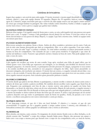 Coletânea de brincadeiras                                         2009

Jogam duas equipes e um escrivão para cada equipe. O mestre mostrará o mesmo papel desenhado (várias figuras,
animais, objetos...) para cada equipe durante 30 segundos. Depois dos 30 segundos, inicia-se outra contagem,
agora de 2 minutos, tempo necessário para que o escrivão de cada equipe escreva em um papel o maior número
de coisas que consegui lembrar na paisagem. São várias rodadas (vários desenhos). Ganha a rodada a equipe que
acertar mais coisas e vence a prova a equipe que ganhar mais rodadas.

86) DANÇA COMO EU DANÇO
Brincam duas equipes. Um jogador estará de frente para o outro, ou seja, cada jogador terá uma pessoa com quem
ficará cara a cara. A equipe 1 começa. Cada participante deverá dançar da sua forma. O rival que estiver na sua
frente deverá imitar os seus passos de dança. Depois, é a equipe 2 que fará a mesma coisa. Ambas as equipes terão
um minuto para fazer.

87) CEGO ALIMENTANDO CEGO
Dois jovens sentados em cadeiras, frente a frente. Ambos de olhos vendados e próximos um do outro. Cada um
terá na mão uma banana descascada que dará ao companheiro. Dão -se as mãos esquerdas. Com uma toalha ,
forra -se o peito de cada "cego" e começa a refeição. Ao sinal ambos estendem os braços procurando acertar a
banana na boca do companheiro. Vão tentando até que o outro possa mordê-la. O engraçado é que antes de
acertar um lambuza o outro. Vencerá o que primeiro acertar a banana na boca do outro. Não pode apalpar com a
mão o rosto do outro.

88) BINGO ALIMENTAR
Cada jogador irá escolher um nome de uma comida. Logo após, receberá uma folha de papel ofício, que irá
dobrar quatro vezes. Esta folha que representa um retângulo, ao ser dobrada, será dividida em dezesseis novos
retângulos pequenos. Ao sinal do mestre, os participantes deverão procurar 16 colegas, e perguntar os seus nomes
e da comida escolhida por eles, anotando-os nos pequenos retângulos da folha. Após terem preenchido os
dezesseis retângulos, eles receberão um número. O mestre fará um sorteio, e o jogador sorteado deverá falar o seu
nome e o da sua comida. O mestre dirá, após a explanação do participante, que quem tiver em sua carteia o nome
deste jogador marcará um ponto. Será vencedor quem preencher primeiro a cartela.

89) FORCA CORPORAL
O mestre decide que palavra ele fará. Dentre os participantes, o mestre escolhe o número de alunos assim como o
número de letras que contém a palavra escolhida. Ele também deverá escolher outro jogador, que ficará fora da
sala. Enquanto esse participante está fora da sala, o mestre escreve uma palavra no quadro em letras bem
destacadas e, na frente de cada letra, coloca um de seus selecionados. Depois de tudo pronto, o jogador retorna à
sala e vai para o fundo dela. Ele irá dizendo as letras que acha que tem naquela palavra e, conforme for acertando,
o mestre irá mandar os alunos saírem da frente das letras que ele acertou. E assim o jogo prossegue até ele acertar
a palavra (fazendo com que todos os participantes saiam da frente do quadro). Assim, ele passará a ser o novo
mestre e escolherá outra palavra com outros selecionados e assim por diante...

90) PIQUE-MINUTO
É um pega-pega comum, só que ele é feito em local fechado. O objetivo é o mesmo, só que ele será
cronometrado. O jogador que for o pegador quando o tempo acabar (exatos 1 minuto), está eliminado. E a
brincadeira continua até o último pegador ser eliminado e dar a vitória ao adversário.

91) MODELAR
Dois círculos, um interno, outro externo. Os integrantes do círculo interno ficarão com os olhos fechados, os do
círculo externo irão "modelar" o corpo dos colegas, fazendo lindas poses. Depois, irão procurar um espaço e
farão com o seu corpo a mesma pose que fizeram com o corpo do seu companheiro; estes, ao sinal do mestre,


                                                                                                    61
 