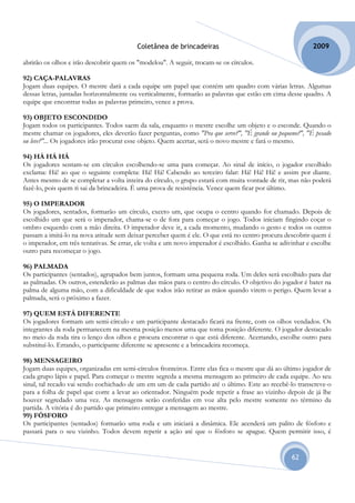 Coletânea de brincadeiras                                        2009

abrirão os olhos e irão descobrir quem os "modelou". A seguir, trocam-se os círculos.

92) CAÇA-PALAVRAS
Jogam duas equipes. O mestre dará a cada equipe um papel que contém um quadro com várias letras. Algumas
dessas letras, juntadas horizontalmente ou verticalmente, formarão as palavras que estão em cima desse quadro. A
equipe que encontrar todas as palavras primeiro, vence a prova.

93) OBJETO ESCONDIDO
Jogam todos os participantes. Todos saem da sala, enquanto o mestre escolhe um objeto e o esconde. Quando o
mestre chamar os jogadores, eles deverão fazer perguntas, como "Pra que serve?", "É grande ou pequeno?", "É pesado
ou leve?"... Os jogadores irão procurar esse objeto. Quem acertar, será o novo mestre e fará o mesmo.

94) HÁ HÁ HÁ
Os jogadores sentam-se em círculos escolhendo-se uma para começar. Ao sinal de início, o jogador escolhido
exclama: Há! ao que o seguinte completa: Há! Há! Cabendo ao terceiro falar: Há! Há! Há! e assim por diante.
Antes mesmo de se completar a volta inteira do círculo, o grupo estará com muita vontade de rir, mas não poderá
fazê-lo, pois quem ri sai da brincadeira. É uma prova de resistência. Vence quem ficar por último.

95) O IMPERADOR
Os jogadores, sentados, formarão um círculo, exceto um, que ocupa o centro quando for chamado. Depois de
escolhido um que será o imperador, chama-se o de fora para começar o jogo. Todos iniciam fingindo coçar o
ombro esquerdo com a mão direita. O imperador deve ir, a cada momento, mudando o gesto e todos os outros
passam a imitá-lo na nova atitude sem deixar perceber quem é ele. O que está no centro procura descobrir quem é
o imperador, em três tentativas. Se errar, ele volta e um novo imperador é escolhido. Ganha se adivinhar e escolhe
outro para recomeçar o jogo.

96) PALMADA
Os participantes (sentados), agrupados bem juntos, formam uma pequena roda. Um deles será escolhido para dar
as palmadas. Os outros, estenderão as palmas das mãos para o centro do círculo. O objetivo do jogador é bater na
palma de alguma mão, com a dificuldade de que todos irão retirar as mãos quando virem o perigo. Quem levar a
palmada, será o próximo a fazer.

97) QUEM ESTÁ DIFERENTE
Os jogadores formam um semi-círculo e um participante destacado ficará na frente, com os olhos vendados. Os
integrantes da roda permanecem na mesma posição menos uma que toma posição diferente. O jogador destacado
no meio da roda tira o lenço dos olhos e procura encontrar o que está diferente. Acertando, escolhe outro para
substituí-lo. Errando, o participante diferente se apresente e a brincadeira recomeça.

98) MENSAGEIRO
Jogam duas equipes, organizadas em semi-círculos fronteiros. Entre elas fica o mestre que dá ao último jogador de
cada grupo lápis e papel. Para começar o mestre segreda a mesma mensagem ao primeiro de cada equipe. Ao seu
sinal, tal recado vai sendo cochichado de um em um de cada partido até o último. Este ao recebê-lo transcreve-o
para a folha de papel que corre a levar ao orientador. Ninguém pode repetir a frase ao vizinho depois de já lhe
houver segredado uma vez. As mensagens serão conferidas em voz alta pelo mestre somente no término da
partida. A vitória é do partido que primeiro entregar a mensagem ao mestre.
99) FÓSFORO
Os participantes (sentados) formarão uma roda e um iniciará a dinâmica. Ele acenderá um palito de fósforo e
passará para o seu vizinho. Todos devem repetir a ação até que o fósforo se apague. Quem permitir isso, é


                                                                                                   62
 