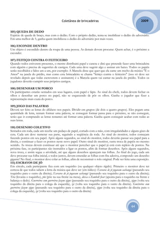 Coletânea de brincadeiras                                           2009


105) QUEDA DE DEDO
Espécie de queda de braço, mas com o dedão. Com o próprio dedão, tenta-se imobilizar o dedão do adversário.
Em uma melhor de 5, ganha quem imobilizou o dedão do adversário por mais vezes.

106) ESCONDE DENTRO
Um objeto é escondido dentro da roupa de uma pessoa. As demais devem procurar. Quem achar, é o próximo a
esconder.

107) FEITIÇO CONTRA O FEITICEIRO
Quando todos estiverem presentes, o mestre distribuirá papel e caneta e dirá que pretende fazer uma brincadeira
com alguém e precisa de sugestões de castigos. Cada uma deve sugerir algo e assinar em baixo. Todos os papéis
serão recolhidos e lidos um a um, por exemplo: A Marcela disse que quer que ela cante um trecho da música "É o
Amor" na janela do prédio, mas como esta brincadeira se chama "feitiço contra o feiticeiro" (isso só deve ser
revelado depois que todas escreverem e assinarem) é a Marcela quem vai cantar na janela do prédio. Todos os
jogadores deverão cumprir seus próprios castigos.

108) DESENHAR UM PORCO
Os participantes estarão sentados em seus lugares, com papel e lápis. Ao sinal do chefe, todos devem fechar os
olhos e desenhar um porco no papel, não se esquecendo de pôr os olhos. Ganha o jogador que fizer a
representação mais exata do porco.

109) JOGO DAS PALAVRAS
Deverá ser feito as letras do alfabeto nos papeis. Dividir em grupos (de dois a quatro grupos). Eles pegam uma
quantidade de letra, tentam formar uma palavra, se conseguir formar passa para o próximo, se não conseguir,
terão que ir comprando as letras restantes até formar uma palavra. Ganha quem conseguir acabar com todas as
suas letras.

110) DESENHO COLETIVO
Sentados em roda, cada um recebe um pedaço de papel, cortado com a mão, com irregularidades e alguns gizes de
cera. Cada um deve numerar sua parte, seguindo a seqüência da roda. Ao sinal do monitor, todos começam
fazendo pontos em seu papel. Após alguns segundos, ao sinal do monitor, todos deverão passar seu papel para a
direita, e continuar a fazer os pontos neste novo papel. Outro sinal do monitor, outra troca de papéis no mesmo
sentido. As trocas devem continuar até que o monitor perceber que o papel já está com repleto de pontos. Na
próxima fase, os participantes são instruídos a ligar os pontos, afim de formar desenhos. Após alguns segundos,
nova troca, e assim segue a atividade, até que alguns desenhos apareçam nas folhas. Ao final do jogo, cada um
deve procurar sua folha inicial, e todos juntos, devem emendar as folhas com fita adesiva, compondo um desenho
gigante! No final, o monitor deve colar as folhas, afim de reconstruir o rolo original. Pode ser feita uma exposição.
111) ESCRAVOS DE JÓ
Em círculo, cada participante fica com um toquinho (ou qualquer objeto rígido). Primeiro o monitor deve ter
certeza de que todos sabem a letra da música que deve ser (em itálico): Escravos de jó jogavam cachangá (passando seu
toquinho para o outro da direita); Escravos de jó jogavam cachangá (passando seu toquinho para o outro da direita);
Tira (levanta o toquinho), põe (põe na sua frente na mesa), deixa o Zambelê ficar (aponta para o toquinho na frente e
balança o dedo). Guerreiros com guerreiros fazem zigue (passando seu toquinho para o outro da direita), zigue (volta seu
toquinho da direita para o colega da esquerda), zá (volta seu toquinho para o outro da direita). Guerreiros com
guerreiros fazem zigue (passando seu toquinho para o outro da direita), zigue (volta seu toquinho da direita para o
colega da esquerda), zá (volta seu toquinho para o outro da direita)



                                                                                                        64
 