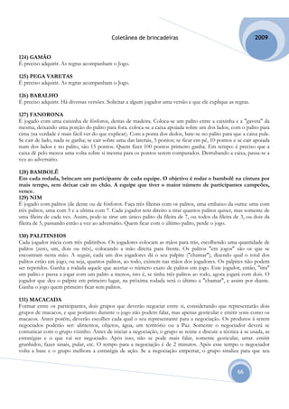 Coletânea de brincadeiras                                          2009


124) GAMÃO
É preciso adquirir. As regras acompanham o Jogo.

125) PEGA VARETAS
É preciso adquirir. As regras acompanham o Jogo.

126) BARALHO
É preciso adquirir. Há diversas versões. Solicitar a algum jogador uma versão e que ele explique as regras.

127) FANORONA
É jogado com uma caixinha de fósforos, destas de madeira. Coloca-se um palito entre a caixinha e a "gaveta" da
mesma, deixando uma porção do palito para fora. coloca-se a caixa apoiada sobre um dos lados, com o palito para
cima (na verdade é mais fácil ver do que explicar). Com a ponta dos dedos, bate-se no palito para que a caixa pule.
Se cair de lado, nada se ganha; se cair sobre uma das laterais, 5 pontos; se ficar em pé, 10 pontos e se cair apoiada
num dos lados e no palito, são 15 pontos. Quem fizer 100 pontos primeiro ganha. Em tempo: é preciso que a
caixa dê pelo menos uma volta sobre si mesma para os pontos serem computados. Derrubando a caixa, passa-se a
vez ao adversário.

128) BAMBOLÊ
Em cada rodada, brincam um participante de cada equipe. O objetivo é rodar o bambolê na cintura por
mais tempo, sem deixar cair no chão. A equipe que tiver o maior número de participantes campeões,
vence.
129) NIM
É jogado com palitos (de dente ou de fósforos. Faça três fileiras com os palitos, uma embaixo da outra: uma com
três palitos, uma com 5 e a ultima com 7. Cada jogador tem direito a tirar quantos palitos quiser, mas somente de
uma fileira de cada vez. Assim, pode-se tirar um único palito da fileira de 7, ou todos da fileira de 3, ou dois da
fileira de 5, passando então a vez ao adversário. Quem ficar com o último palito, perde o jogo.

130) PALITINHOS
Cada jogador inicia com três palitinhos. Os jogadores colocam as mãos para trás, escolhendo uma quantidade de
palitos (zero, um, dois ou três), colocando a mão direita para frente. Os palitos "em jogos" são os que se
encontram nesta mão. A seguir, cada um dos jogadores dá o seu palpite ("chamar"), dizendo qual o total dos
palitos estão em jogo, ou seja, quantos palitos, ao todo, existem nas mãos dos jogadores. Os palpites não podem
ser repetidos. Ganha a rodada aquele que acertar o número exato de palitos em jogo. Este jogador, então, "tira"
um palito e passa a jogar com um palito a menos, isto é, se tinha três palitos ao todo, agora jogará com dois. O
jogador que deu o palpite em primeiro lugar, na próxima rodada será o último a "chamar", e assim por diante.
Ganha o jogo quem primeiro ficar sem palitos.

131) MACACADA
Formar entre os participantes, dois grupos que deverão negociar entre si, considerando que representarão dois
grupos de macacos, e que portanto durante o jogo não podem falar, mas apenas gesticular e emitir sons como os
macacos. Antes porém, deverão escolher cada qual o seu representante para a negociação. Os produtos á serem
negociados poderão ser: alimentos, objetos, água, um território ou a Paz. Somente o negociador deverá se
comunicar com o grupo vizinho. Antes de iniciar a negociação, o grupo se reúne e discute a técnica á se usada, as
estratégias e o que vai ser negociado. Após isso, não se pode mais falar, somente gesticular, urrar. emitir
grunhidos, fazer sinais, pular, etc. O tempo para a negociação é de 2 minutos. Após esse tempo o negociador
volta a base e o grupo melhora a estratégia de ação. Se a negociação emperrar, o grupo sinaliza para que seu


                                                                                                      66
 