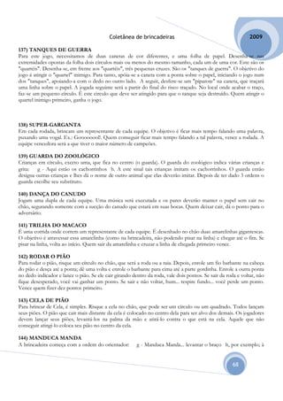 Coletânea de brincadeiras                                          2009

137) TANQUES DE GUERRA
Para este jogo, necessitamos de duas canetas de cor diferentes, e uma folha de papel. Desenha-se nas
extremidades opostas da folha dois círculos mais ou menos do mesmo tamanho, cada um de uma cor. Este são os
"quartéis". Desenha-se, em frente aos "quartéis", três pequenas cruzes. São os "tanques de guerra". O objetivo do
jogo á atingir o "quartel" inimigo. Para tanto, apóia-se a caneta com a ponta sobre o papel, iniciando o jogo num
dos "tanques", apoiando-a com o dedo no outro lado. A seguir, desfere-se um "piparote" na caneta, que traçará
uma linha sobre o papel. A jogada seguinte será a partir do final do risco traçado. No local onde acabar o traço,
faz-se um pequeno círculo. É este circulo que deve ser atingido para que o tanque seja destruído. Quem atingir o
quartel inimigo primeiro, ganha o jogo.



138) SUPER-GARGANTA
Em cada rodada, brincam um representante de cada equipe. O objetivo é ficar mais tempo falando uma palavra,
puxando uma vogal. Ex.: Goooooool!. Quem conseguir ficar mais tempo falando a tal palavra, vence a rodada. A
equipe vencedora será a que tiver o maior número de campeões.

139) GUARDA DO ZOOLÓGICO
Crianças em círculo, exceto uma, que fica no centro (o guarda). O guarda do zoológico indica várias crianças e
grita:   g - Aqui estão os cachorrinhos h. A este sinal tais crianças imitam os cachorrinhos. O guarda então
designa outras crianças e lhes dá o nome de outro animal que elas deverão imitar. Depois de ter dado 3 ordens o
guarda escolhe seu substituto.

140) DANÇA DO CANUDO
Jogam uma dupla de cada equipe. Uma música será executada e os pares deverão manter o papel sem cair no
chão, segurando somente com a sucção do canudo que estará em suas bocas. Quem deixar cair, dá o ponto para o
adversário.

141) TRILHA DO MACACO
É uma corrida onde correm um representante de cada equipe. É desenhado no chão duas amarelinhas gigantescas.
O objetivo é atravessar essa amarelinha (como na brincadeira, não podendo pisar na linha) e chegar até o fim. Se
pisar na linha, volta ao início. Quem sair da amarelinha e cruzar a linha de chegada primeiro vence.

142) RODAR O PIÃO
Para rodar o pião, risque um círculo no chão, que será a roda ou a raia. Depois, enrole um fio barbante na cabeça
do pião e desça até a ponta; dê uma volta e enrole o barbante para cima até a parte gordinha. Enrole a outra ponta
no dedo indicador e lance o pião. Se ele cair girando dentro da roda, vale dois pontos. Se sair da roda e voltar, não
fique desesperado, você vai ganhar um ponto. Se sair e não voltar, hum... respire fundo... você perde um ponto.
Vence quem fizer dez pontos primeiro.

143) CELA DE PIÃO
Para brincar de Cela, é simples. Risque a cela no chão, que pode ser um círculo ou um quadrado. Todos lançam
seus piões. O pião que cair mais distante da cela é colocado no centro dela para ser alvo dos demais. Os jogadores
devem lançar seus piões, levantá-los na palma da mão e atirá-lo contra o que está na cela. Aquele que não
conseguir atingi-lo coloca seu pião no centro da cela.

144) MANDUCA MANDA
A brincadeira começa com a ordem do orientador:         g - Manduca Manda... levantar o braço h, por exemplo; à


                                                                                                      68
 