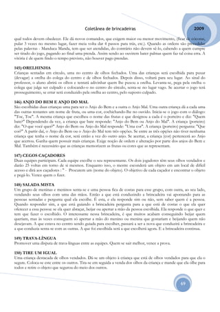 Coletânea de brincadeiras                                         2009

qual todos devem obedecer. Ele dá novos comandos, que exigem maior ou menor movimento, (ficar de cócoras,
pular 3 vezes no mesmo lugar, fazer meia volta dar 4 passos para trás, etc.). Quando as ordens são precedidas
pelas palavras - Manduca Manda, tem que ser atendidas, do contrário não devem sê-lo, cabendo a quem cumpre
ser tirado do jogo, pagando ao final uma prenda. Assim sendo ao ouvirem bater palmas quem faz tal coisa erra. A
vitória é de quem findo o tempo previsto, não houver pago prendas.

145) ORELHINHA
Crianças sentadas em círculo, uma no centro de olhos fechados. Uma das crianças será escolhida para puxar
(devagar) a orelha do colega do centro e de olhos fechados. Depois disso, voltará para seu lugar. Ao sinal do
professor, o aluno abrirá os olhos e tentará adivinhar quem lhe puxou a orelha. Levanta-se, pega pela orelha o
colega que julga ser culpado e colocando-o no centro do círculo, senta-se no lugar vago. Se acertar o jogo terá
prosseguimento, se errar será conduzido pela orelha ao centro, pelo suposto culpado.

146) ANJO DO BEM E ANJO DO MAL
São escolhidas duas crianças uma para ser o Anjo do Bem e a outra o Anjo Mal. Uma outra criança dá a cada uma
das outras restantes um nome de fruta, ou uma cor, cochichando-lhe no ouvido. Inicia-se o jogo com o diálogo:
"Toc, Toc". A mesma criança que escolheu o nome das frutas e que designou a cada é o porteiro e diz: "Quem
bate?" Dependendo da vez, a criança que bate responde: "Anjo do Bem ou Anjo do Mal". A criança (porteiro)
diz: "O que você quer?" Anjo do Bem ou Anjo do Mal responde: "Uma cor". A criança (porteiro) pergunta: "Que
cor?" A partir daí, o Anjo do Bem ou o Anjo do Mal tem três opções. Se entre as três opções não tiver nenhuma
criança que tenha o nome da cor, será então a vez do outro anjo. Se acertar, a criança (cor) pertencerá ao Anjo
que acertou. Ganha quem possuir mais crianças. Exige noção de ordem e alteração por parte dos anjos do Bem e
Mal. Também é necessário que as crianças memorizem as frutas ou cores que as representam.

147) CEGOS CAÇADORES
Duas equipes participam. Cada equipe escolhe o seu representante. Os dois jogadores têm seus olhos vendados e
darão 25 voltas em torno de si mesmos. Enquanto isso, o mestre esconderá um objeto em um local de difícil
acesso e dirá aos caçadores : " - Procurem um (nome do objeto). O objetivo de cada caçador e encontrar o objeto
e pegá-lo. Vence quem o fizer.

148) SALADA MISTA
Um grupo de meninas e meninos senta-se e uma pessoa fica de costas para esse grupo, com outra, ao seu lado,
vendando seus olhos com uma das mãos. Então a que está conduzindo a brincadeira vai apontando para as
pessoas sentadas e pergunta qual ela escolhe. É esta, e ela responde sim ou não, sem saber quem é a pessoa.
Quando responder sim, a que está guiando a brincadeira pergunta para a que está de costas o que ela quer
oferecer a essa pessoa: se ela quer abraçar, beijar ou apertar a mão da pessoa escolhida. Ela responde o que quer e
tem que fazer o escolhido. O interessante nessa brincadeira, é que muitos acabam conseguindo beijar quem
queriam, mas às vezes conseguem só apertar a mão do menino ou menina que gostariam e beijando quem não
desejavam. A que estava no centro sendo guiada para escolher, passará a ser a nova que conduzirá a brincadeira e
a que conduzia senta-se com as outras. A que foi escolhida será a que escolherá agora. E a brincadeira continua.

149) TRAVA-LÍNGUA
Promover uma disputa de trava-línguas entre as equipes. Quem se sair melhor, vence a prova.

150) TIRE UM IGUAL
Uma criança destacada de olhos vendados. Dá-se um objeto à criança que está de olhos vendados para que ela o
segure. Coloca-se este entre os outros. Tira-se em seguida a venda dos olhos da criança e mande que ela olhe para
todos e retire o objeto que segurou do meio dos outros.


                                                                                                    69
 