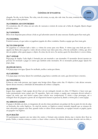 Coletânea de brincadeiras                                         2009

chegada. Na ida, vai de frente. Na volta, vem de costas, ou seja, não vale virar. Se errar, continua da onde parou.
Ganha quem voltar primeiro.

35) CORRIDA AO CONTRÁRIO
Os corredores dão 25 voltas em um cabo de vassoura e correm de costas até a linha de chegada. Quem chegar
primeiro, vence.

36) VASSOBOL
Dois rivais disputam para colocar a bola no gol adversário através de uma vassoura. Ganha quem fizer mais gols.

37) CEGOBOL
Futebol comum, só que todos os jogadores jogarão de olhos vendados. Ganha a equipe que fizer mais gols.

38) TÁ COM QUEM
Os jogadores se colocam lado a lado e a vítima de costas para essa fileira. A vítima joga uma bola pra trás e
alguém da fileira deve pegá-la e todos devem colocar suas mãos para trás, a fim de confundir a vítima, que deve
dar um palpite sobre quem pegou o objeto. Se errar, faz de novo. Se acertar, quem for descoberto é a nova vítima.

39) 2º ANDAR
Pega-pega de duplas. Cada dupla é formada por um montado e um montador. O montador deverá montar no
pescoço do montado e pegar os outros que também estão montados. Só os montados podem pegar. Quem for
pego, pega.

40) JOGAR ÁGUA
Um pega-pega com água. Quem for molhado, molha e assim por diante.

41) CARIMBO
Um pega-pega com lama. Quem for carimbado, pega lama e carimba um outro, que deverá fazer o mesmo.

42) VOLEIXIGA
Forma-se uma roda pessoas, que jogam uma bexiga cheia d'água entre elas. O objetivo é não deixar estourar.
Quem deixar estourar, é eliminado da brincadeira até sobrar o campeão.

43) APERTO
Jogam duas equipes. Cada equipe deverá ficar em um retângulo riscado no chão. O Objetivo é fazer com que
todos permaneçam nesse espaço por 30 segundos. Após esse tempo, a equipe que conseguiu deverá reduzir o
espaço da outra, que terá menos espaço para colocar seus componentes. E assim o jogo prossegue, até o
retângulo ficar tão pequeno a ponto de ser impossível manter as pessoas lá, dando a vitória para a outra equipe.

44) ARRANCA-RABO
O grupo é dividido em dois, os integrantes de um dos times penduram um pedaço de fita na parte de trás da calça
ou bermuda, eles serão fugitivos. Ao sinal do mestre, os fugitivos correm tentando impedir que as crianças do
time adversário peguem suas fitas, quando todos os rabos forem arrancados, as equipes trocam os papéis, quem
era pegador vira fugitivo.

45) FURACÃO
Os participantes seguram uns nas mãos dos outros e formam uma corrente aberta, mas o mestre deve ficar na
ponta. Então, o mestre começa a correr e a fazer voltas e curvas. Os últimos da corrente deverão cair no chão, o


                                                                                                     7
 