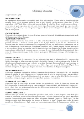 Coletânea de brincadeiras                                           2009

que provocará riso geral.

46) CHICOTINHO
Os componentes deverão tirar a sorte para ver quem ficará com o chicote. Deverão sentar na roda com as pernas
cruzadas. Quem estiver segurando o chicote corre ao redor da roda e então pergunta: - Posso jogar? E todos
respondem: - Pode! Aí, ele deixa o chicote cair atrás de alguém da roda. Este deverá perceber, pegar o chicote e
correr atrás de quem jogou antes que este sente no seu lugar. Se conseguir pegar aquele que jogou ele será o
próximo a jogar o chicote, se não conseguir quem jogou o chicote continuará segurando o chicotinho para jogar
atrás de outra pessoa.

47) CONGELADO
Uma espécie de pega-pega. Quem for pego, deve ficar parado no lugar onde foi tocado, até que alguém que ainda
não foi pego toque nele, o libertando.
48) CHOCOLATE INGLÊS
Várias pessoas formam uma roda. Juntam-se as mãos e vão batendo na mão de cada membro conforme vai
passando a música... A música é: "chocolate inglês tá na boca do freguês. Primeira vez um, dois, três..." Bate na mão de
sílaba em sílaba, fala uma sílaba e bate na mão do companheiro do lado, fala outra sílaba e o companheiro bate na
mão da outra pessoa... Assim por diante. A música vai terminar no "três". Quando terminar, a pessoa que recebeu
o tapa na mão por último terá que pisar no pé de alguém (cada pessoa do jogo só poderá dar um passo na hora
que terminar a música). Se ela conseguir, a pessoa em quem ela pisou é eliminada. Se não conseguir, ela fala o
nome de outra pessoa do jogo, que poderá pisar em quem quiser. A brincadeira prossegue até só uma pessoa, o
vencedor.

49) BARREIRABOL
Jogam um representante de cada equipe. Um será o baleador (que ficará na linha de chegada) e o outro será o
fugitivo (que ficará na linha se partida). O objetivo do fugitivo é chegar o mais próximo possível da linha de
chegada sem ser baleado, uma vez que o baleador irá ter à sua disposição dezenas de bolas de papel para jogar no
fugitivo. Quando o fugitivo for baleado, risca-se no chão o lugar exato aonde ele foi baleado. Depois disso,
invertem-se os papéis. O fugitivo que chegar o mais perto possível da linha de chegada vence a prova.

50) GUERRA DE PAPEL
Jogam duas equipes em dois campos distintos, separados por um espaço. Cada equipe terá à sua disposição
dezenas de bolinhas de papel. Elas começarão a jogar essas bolas de papel no campo adversário, que deverá fazer
o mesmo. O Objetivo é tirar as bolinhas de papel do seu campo e jogar no adversário. No fim do tempo, o
mestre faz a contagem. A equipe que tiver menos papel em seu campo é a vencedora.

51) BAMBOLÊ DE GUERRA
Jogam uma dupla de cada equipe. As duplas entrarão em um bambolê e ficarão de costas para a outra, pois
correrão de frente. Serão feitos dois riscos, cada um a exatos 2 metros de cada lado do bambolê. O Objetivo é
correr e fazer força para ultrapassar a linha, mas será difícil, pois a outra dupla irá fazer o mesmo. A dupla que
conseguir ultrapassar o risco, vence.

52) TRÊS TRÊS PASSARÁS
Primeiro temos que escolher dois participantes que serão a ponte, dando as mãos um para o outro. Sem que o
restante da turma saiba eles decidem quem será pêra ou maçã. Os demais fazem uma fila que passará por debaixo
da ponte. A dupla que é a ponte juntam suas mãos e as levantam, formando a ponte. Aí, a dupla canta: "Três, Três
Passarás, derradeiro ficarás. Bom barqueiro, bom barqueiro, dê licença pra eu passar". Quando quase todos já tiverem
passado por debaixo da ponte, a dupla prende seus braços na cintura do último da fila e perguntam baixinho sem


                                                                                                         8
 