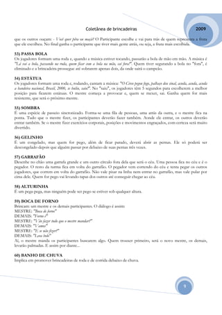 Coletânea de brincadeiras                                          2009

que os outros ouçam: - Você quer pêra ou maçã? O Participante escolhe e vai para trás de quem representa a fruta
que ele escolheu. No final ganha o participante que tiver mais gente atrás, ou seja, a fruta mais escolhida.

53) PASSA BOLA
Os jogadores formam uma roda e, quando a música estiver tocando, passarão a bola de mão em mão. A música é
"Lá vai a bola, passando na roda, quem ficar com a bola na mão, cai fora!". Quem tiver segurando a bola no "fora", é
eliminado e a brincadeira prossegue até sobrarem apenas dois, da onde sairá o campeão.

54) ESTÁTUA
Os jogadores formam uma roda e, rodando, cantam a música: "O Circo pegou fogo, palhaço deu sinal, acuda, acuda, acuda
a bandeira nacional, Brasil, 2000, se buliu, saiu!". No "saiu", os jogadores têm 5 segundos para escolherem a melhor
posição para ficarem estátuas. O mestre começa a provocar e, quem se mexer, sai. Ganha quem for mais
resistente, que será o próximo mestre.

55) SOMBRA
É uma espécie de passeio sincronizado. Forma-se uma fila de pessoas, uma atrás da outra, e o mestre fica na
ponta. Tudo que o mestre fizer, os participantes deverão fazer também. Aonde ele entrar, os outros deverão
entrar também. Se o mestre fizer exercícios corporais, posições e movimentos engraçados, com certeza será muito
divertido.

56) GELINHO
É um congelado, mas quem for pego, além de ficar parado, deverá abrir as pernas. Ele só poderá ser
descongelado depois que alguém passar por debaixo de suas pernas três vezes.

57) GARRAFÃO
Desenhe no chão uma garrafa grande e um outro círculo fora dela que será o céu. Uma pessoa fica no céu e é o
pegador. O resto da turma fica em volta do garrafão. O pegador vem correndo do céu e tenta pegar os outros
jogadores, que correm em volta do garrafão. Não vale pisar na linha nem entrar no garrafão, mas vale pular por
cima dele. Quem for pego vai levando tapas dos outros até conseguir chegar ao céu.

58) ALTURINHA
É um pega-pega, mas ninguém pode ser pego se estiver sob qualquer altura.

59) BOCA DE FORNO
Brincam: um mestre e os demais participantes. O diálogo é assim:
MESTRE: "Boca de forno"
DEMAIS: "Forno é"
MESTRE: "Vão fazer tudo que o mestre mandar?"
DEMAIS: "Vamos"
MESTRE: "E se não fizer?"
DEMAIS: "Leva bolo"
Aí, o mestre manda os participantes buscarem algo. Quem trouxer primeiro, será o novo mestre, os demais,
levarão palmadas. E assim por diante...

60) BANHO DE CHUVA
Implica em promover brincadeiras de roda e de corrida debaixo de chuva.




                                                                                                      9
 