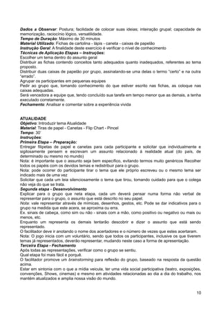 Dados a Observar: Postura; facilidade de colocar suas ideias; inteiração grupal; capacidade de
memorização, raciocínio lógico, versatilidade.
Tempo de Duração: Máximo de 30 minutos
Material Utilizado: Fichas de cartolina - lápis - caneta - caixas de papelão
Instrução Geral: A finalidade deste exercício é verificar o nível de conhecimento
Técnicas de Aplicação Etapas – Instruções:
Escolher um tema dentro do assunto geral
Distribuir as fichas contendo conceitos tanto adequados quanto inadequados, referentes ao tema
proposto.
Distribuir duas caixas de papelão por grupo, assinalando-se uma delas o termo “certo” e na outra
“errado”.
Agrupar os participantes em pequenas equipes
Pedir ao grupo que, tomando conhecimento do que estiver escrito nas fichas, as coloque nas
caixas adequadas.
Será vencedora a equipe que, tendo concluído sua tarefa em tempo menor que as demais, a tenha
executado corretamente.
Fechamento: Analisar e comentar sobre a experiência vivida
ATUALIDADE
Objetivo: Introduzir tema Atualidade
Material: Tiras de papel - Canetas - Flip Chart - Pincel
Tempo: 30’
Instruções:
Primeira Etapa – Preparação:
Entregar filipetas de papel e canetas para cada participante e solicitar que individualmente e
sigilosamente pensem e escrevam um assunto relacionado à realidade atual (do país, de
determinado ou mesmo no mundo)
Nota: é importante que o assunto seja bem específico, evitando termos muito genéricos Recolher
todos os papéis com os devidos temas e redistribuir para o grupo.
Nota: pode ocorrer do participante tirar o tema que ele próprio escreveu ou o mesmo tema ser
indicado mais de uma vez
Solicitar que cada um leia silenciosamente o tema que tirou, tomando cuidado para que o colega
não veja do que se trata.
Segunda etapa - Desenvolvimento
Explicar para o grupo que neta etapa, cada um deverá pensar numa forma não verbal de
representar para o grupo, o assunto que está descrito no seu papel.
Nota: vale representar através de mímicas, desenhos, gestos, etc. Pode se dar indicativos para o
grupo na medida que este acera, se aproxima ou erra.
Ex. sinais de cabeça, como sim ou não - sinais com a mão, como positivo ou negativo ou mais ou
menos, etc.
Enquanto um representa os demais tentarão descobrir e dizer o assunto que está sendo
representado.
O facilitador deve ir anotando o nome dos acertadores e o número de vezes que estes acertaram.
Nota: O jogo inicia com um voluntário, sendo que todos os participantes, inclusive os que tiverem
temas já representados, deverão representar, mudando neste caso a forma de apresentação.
Terceira Etapa - Fechamento
Após todas as representações, verificar como o grupo se sentiu.
Qual etapa foi mais fácil e porquê.
O facilitador promove um brainstorming para reflexão do grupo, baseado na resposta da questão
acima.
Estar em sintonia com o que a mídia veicula, ter uma vida social participativa (teatro, exposições,
convenções, Shows, cinemas) e mesmo em atividades relacionadas ao dia a dia do trabalho, nos
mantém atualizados e amplia nossa visão do mundo.
10
 