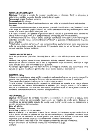 TÉCNICA DA PENETRAÇÃO
Objetivos: Vivenciar o desejo de merecer consideração e interesse. Sentir a alienação, o
isolamento, a solidão, sensação de estar excluído de um grupo.
Tamanho do grupo: Qualquer tamanho
Tempo exigido: 20 minutos.
Ambiente físico: Uma sala suficientemente ampla para poder acomodar todos os participantes.
Processo:
I. O animador escolhe umas cinco a sete pessoas que serão identificadas como "de dentro" e que
ficam de pé, no centro do grupo, formando um círculo apertado com os braços entrelaçados. Tanto
podem ficar viradas para dentro como para fora;
II. A seguir, escolherá uma pessoa do grupo que será o "intruso" e que deverá tentar penetrar no
círculo da maneira que puder, e os componentes do círculo procuram conservá-lo fora;
III. O "intruso" tentará abrir o círculo e toma seu lugar ao lado dos outros como um membro regular,
podendo o animador indicar outro membro como "intruso", já que essa atividade costuma despertar
grande empatia;
IV. No final do exercício, os "intrusos" e os outros membros, que funcionaram como observadores,
farão os comentários acerca da experiência. É importante observar se os "intrusos" tentaram
penetrar usando a força ou o diálogo.
DINAMICA DE LIDERANÇA
Pedir aos participantes que saiam da sala (oferecer café ou criar artifício para que todos saiam da
sala).
Revirar a sala, jogando papéis no chão, espalhando revistas, cadernos cadeiras, etc.
Assim que as pessoas voltarem para a sala e perguntarem o que aconteceu, dizer que é cego,
surdo e mudo, e que eles devem fazer o que quiserem.
A partir daí, o participante que tiver maior iniciativa e começar a arrumar a sala é aquele que lidera
o grupo, e o que só fica olhando geralmente é o que espera as coisas acontecerem
INICIATIVA - ILHA
Coloque um grande tapete sobre o chão e mande os participantes ficarem em cima do mesmo. Em
seguida, diga que aquilo é uma ilha. Tudo em volta, consequentemente, é mar. O que fariam?
Observação: Geralmente todos ficam andando de um lado ao outro.
Encerre o tempo. Dificilmente alguém demonstra a iniciativa de se associar a um colega e busca
uma alternativa para sair dali de forma enfática. Ninguém "pisa" na água, buscando sair a nado ou
explorar a existência de uma ilha mais estruturada nas proximidades. Na situação do dia-a-dia, é
importante demonstrar criatividade, iniciativa e desprendimento.
PÁSSÁROS NO AR
Objetivo: Revitalizador de atividade. Salientar a necessidade de desenvolver a escuta, como
instrumento efetivo de comunicação, favorecendo as relações de modo geral. Destacar a
importância da concentração através da escuta, para melhor compreensão no recebimento e
também transmissão de informações.
Material: Não há.
Tempo: 15 minutos
Instruções: grupo em círculo, sentados;
Método: Cada vez que mencionar o nome de um pássaro, todos devem erguer a mão direita e
fazê-la flutuar, imitando um pássaro em voo. Se mencionar um grupo de pássaros, ambas as mãos
deverão flutuar. Se mencionar um animal que não voe, deverão ficar imóveis, com as mãos sobre
os joelhos; quem errar sai do grupo e colabora com o facilitador na fiscalização.
Amarrar a dinâmica “Pássaros no ar” com o desenvolvimento do tema de escuta ativa.
A seguir encontra-se um modelo de estória para trabalhar com o grupo.
Exemplo:
12
 