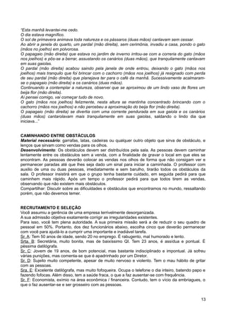 “Esta manhã levantei-me cedo.
O dia estava magnífico.
O sol de primavera animava toda natureza e os pássaros (duas mãos) cantavam sem cessar.
Ao abrir a janela do quarto, um pardal (mão direita), sem cerimônia, invadiu a casa, pondo o gato
(mãos no joelho) em polvorosa.
O papagaio (mão direita) que estava no jardim de inverno irritou-se com a correria do gato (mãos
nos joelhos) e pôs-se a berrar, assustando os canários (duas mãos), que tranquilamente cantavam
em suas gaiolas.
O pardal (mão direita) acabou saindo pela janela de onde entrou, deixando o gato (mãos nos
joelhos) mais tranquilo que foi brincar com o cachorro (mãos nos joelhos) já resignado com perda
de seu pardal (mão direita) que planejava ter para o café da manhã. Sucessivamente acalmaram-
se o papagaio (mão direita) e os canários (duas mãos).
Continuando a contemplar a natureza, observei que se aproximou de um lindo vaso de flores um
beija flor (mão direita).
Aí pensei comigo, vai começar tudo de novo.
O gato (mãos nos joelhos) felizmente, nesta altura se mantinha concentrado brincando com o
cachorro (mãos nos joelhos) e não percebeu a aproximação do beija flor (mão direita).
O papagaio (mão direita) se divertia com uma corrente pendurada em sua gaiola e os canários
(duas mãos) cantarolavam mais tranquilamente em suas gaiolas, saldando o lindo dia que
iniciava...”
CAMINHANDO ENTRE OBSTÁCULOS
Material necessário: garrafas, latas, cadeiras ou qualquer outro objeto que sirva de obstáculo, e
lenços que sirvam como vendas para os olhos.
Desenvolvimento: Os obstáculos devem ser distribuídos pela sala. As pessoas devem caminhar
lentamente entre os obstáculos sem a venda, com a finalidade de gravar o local em que eles se
encontram. As pessoas deverão colocar as vendas nos olhos de forma que não consigam ver e
permanecer paradas até que lhes seja dado um sinal para iniciar a caminhada. O professor com
auxilio de uma ou duas pessoas, imediatamente e sem barulho, tirarão todos os obstáculos da
sala. O professor insistirá em que o grupo tenha bastante cuidado, em seguida pedirá para que
caminhem mais rápido. Após um tempo o professor pedirá para que todos tirem as vendas,
observando que não existem mais obstáculos.
Compartilhar: Discutir sobre as dificuldades e obstáculos que encontramos no mundo, ressaltando
porém, que não devemos temer.
RECRUTAMENTO E SELEÇÃO
Você assumiu a gerência de uma empresa terrivelmente desorganizada.
A sua admissão objetiva exatamente corrigir as irregularidades existentes.
Para isso, você tem plena autoridade. A sua primeira missão será a de reduzir o seu quadro de
pessoal em 50%. Portanto, dos dez funcionários abaixo, escolha cinco que deverão permanecer
com você para ajudá-lo a cumprir uma importante e inadiável tarefa.
Sr. A: Tem 50 anos de idade, sendo 20 no emprego. É rabugento, mal humorado e lento.
Srta. B: Secretária, muito bonita, mas de baixíssimo QI. Tem 23 anos, é assídua e pontual. É
péssima datilógrafa.
Sr. C: Jovem de 19 anos, de bom potencial, mas bastante indisciplinado e impontual. Já sofreu
várias punições, mas comenta-se que é apadrinhado por um Diretor.
Sr. D: Sujeito muito competente, apesar de muito nervoso e violento. Tem o mau hábito de gritar
com as pessoas.
Sra. E: Excelente datilógrafa, mas muito fofoqueira. Ocupa o telefone o dia inteiro, batendo papo e
fazendo fofocas. Além disso, tem a saúde fraca, o que a faz ausentar-se com frequência.
Sr. F: Economista, exímio na área econômica / financeira. Contudo, tem o vício da embriagues, o
que o faz ausentar-se e ser grosseiro com as pessoas.
13
 