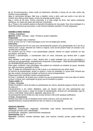 Sr. G: Ex-toxicomaníaco, recém saído do tratamento. Admitido a menos de um mês, ainda não
mostrou suas qualidades.
Srta. H: escrituraria bilíngue. Não leva o trabalho muito a sério, pois seu sonho é ser atriz de
cinema. Nos últimos doze meses, mudou de emprego quatro vezes.
Sra. I: Viúva de 59 anos. Exímia arquivista, á a mais antiga da firma. Tem sérios problemas
cardíacos, em razão dos quais não pode ser contrariada.
Sr. J: Passa o dia contanto piadas ou fazendo brincadeiras de mau gosto. Sua única vantagem é a
força física descomunal que possui, muito útil para trabalhos pesados. É muito preguiçoso.
DINÂMICA PARA VENDAS
1ª Parte - A Dinâmica
Material: Sulfite - Canetas - Lápis - Pincéis p/ quadro magnético
Preparação:
Checar arrumação sala e materiais
Cortar as tiras com os 11 tipos psicológico e por num envelope para sorteio.
Instruções:
Cada participante terá 20 min para que individualmente prepare uma apresentação de 5 min de si
mesmo para o grupo, devendo ser criativo e original, como se ele próprio fosse um produto a ser
vendido para os demais;
No momento que for iniciar a sua apresentação pessoal, retirará um papel contendo um tipo
psicológico, sem abri-lo.
Durante a apresentação, o coordenador dará um sinal, indicando que deverá abrir o papel
sorteado;
Sem paradas e sem perder o ritmo, deverá abrir o papel sorteado com um tipo psicológico e
continuar sua apresentação, imediatamente compondo o personagem - SEM QUALQUER PARADA
OU INTERRUPÇÃO para finalizar os 5 min.
Este papel, contendo o tipo psicológico não poderá ser mostrado ao restante do grupo, devendo
ser, após sua leitura, guardado no bolso.
Obs.: É opção do coordenador dar ou não o sinal, e no momento em que achar viável.
Ao término da apresentação, anotar no quadro o nome do candidato e o grupo todo indicará que
tipo ele compôs, devendo ser anotado na frente do nome correspondente.
Passar para outro candidato e assim sucessivamente.
No final, ir revelando, de acordo com a ordem em que se apresentaram o tipo que cada um tentou
compor e checar com a percepção do grupo que foi anotada no quadro.
Tempo médio: 2h
2ª Parte - A Escolha
Anotar no quadro o nome de todos os participantes em coluna, deixando espaço à frente do nome
de cada um;
Individualmente e em ordem alfabética, cada um deverá votar em dois participantes que
escolheriam para ocupar o cargo em função da apresentação, levando em consideração: jogo de
cintura, criatividade, desenvoltura, agilidade, segurança, etc;
Os participantes devem limitar-se a dar os dois nomes e não emitir qualquer justificativa.
3ª Parte - Encerramento
Solicitar que cada um dê um feedback breve sobre a técnica, como se sentiram, etc.
Agradecimentos e comprometimento em dar um retorno no dia seguinte.
CRACHÁ CRIATIVO
Objetivos: Apresentação, integração, criatividade, expe tativas, descontração, aquecimento,
percepção de si/do outro, identificação,
sensibilização, vitalizador, relacionamento interpessoal.
Participantes: Até 15
Recursos: Cartolina, canetas coloridas, lápis, cola, tesoura, revistas, jornais, papel sulfite, fita
adesiva.
14
 