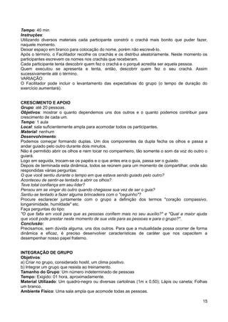 Tempo: 40 min
Instruções:
Utilizando diversos materiais cada participante constrói o crachá mais bonito que puder fazer,
naquele momento.
Deixar espaço em branco para colocação do nome, porém não escrevê-lo.
Após o término, o Facilitador recolhe os crachás e os distribui aleatoriamente. Neste momento os
participantes escrevem os nomes nos crachás que receberam.
Cada participante tenta descobrir quem fez o crachá e o porquê acredita ser aquela pessoa.
Quem executou se apresenta e tenta, então, descobrir quem fez o seu crachá. Assim
sucessivamente até o término.
VARIAÇÃO:
O Facilitador pode incluir o levantamento das expectativas do grupo (o tempo de duração do
exercício aumentará).
CRESCIMENTO E APOIO
Grupo: até 20 pessoas.
Objetivos: mostrar o quanto dependemos uns dos outros e o quanto podemos contribuir para
crescimento de cada um.
Tempo: 1 aula
Local: sala suficientemente ampla para acomodar todos os participantes.
Material: nenhum
Desenvolvimento:
Podemos começar formando duplas. Um dos componentes da dupla fecha os olhos e passa a
andar guiado pelo outro durante dois minutos.
Não é permitido abrir os olhos e nem tocar no companheiro, tão somente o som da voz do outro o
guiará.
Logo em seguida, trocam-se os papéis e o que antes era o guia, passa ser o guiado.
Depois de terminada esta dinâmica, todos se reúnem para um momento de compartilhar, onde são
respondidas várias perguntas:
O que você sentiu durante o tempo em que estava sendo guiado pelo outro?
Aconteceu de sentir-se tentado a abrir os olhos?
Teve total confiança em seu líder?
Pensou em se vingar do outro quando chegasse sua vez de ser o guia?
Sentiu-se tentado a fazer alguma brincadeira com o "ceguinho"?
Procure esclarecer juntamente com o grupo a definição dos termos "coração compassivo,
longanimidade, humildade" etc.
Faça perguntas do tipo:
"O que falta em você para que as pessoas confiem mais no seu auxílio?" e "Qual a maior ajuda
que você pode prestar neste momento de sua vida para as pessoas e para o grupo?".
Conclusão:
Precisamos, sem dúvida alguma, uns dos outros. Para que a mutualidade possa ocorrer de forma
dinâmica e eficaz, é preciso desenvolver características de caráter que nos capacitem a
desempenhar nosso papel fraterno.
INTEGRAÇÃO DE GRUPO
Objetivos:
a) Criar no grupo, considerado hostil, um clima positivo.
b) Integrar um grupo que resista ao treinamento.
Tamanho do Grupo: Um número indeterminado de pessoas
Tempo: Exigido: 01 hora, aproximadamente.
Material Utilizado: Um quadro-negro ou diversas cartolinas (1m x 0,50); Lápis ou caneta; Folhas
um branco.
Ambiente Físico: Uma sala ampla que acomode todas as pessoas.
15
 