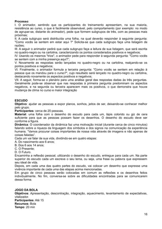 Processo:
I. O animador, sentindo que os participantes do treinamento apresentam, na sua maioria,
resistência ao curso, o que é facilmente observável, pelo comportamento (por exemplo: no modo
de agrupar-se, distante do animador), pede que formem subgrupos de três, com as pessoas mais
próximas;
II. A cada subgrupo será distribuída uma folha, na qual deverão responder à seguinte pergunta:
"Como vocês se sentem em estar aqui ?" Solicita-se que cada subgrupo faça uma listagem de
razões;
III. A seguir o animador pedirá que cada subgrupo faça a leitura de sua listagem, que será escrita
no quadro-negro ou na cartolina, caracterizando os pontos considerados positivos e negativos;
IV. Usando os mesmos "trios", o animador pede para responder à segunda pergunta: "Como vocês
se sentem com a minha presença aqui?”;
V. Novamente as respostas serão lançadas no quadro-negro ou na cartolina, realçando-se os
pontos positivos e negativos;
VI. Finalmente, o animador formula a terceira pergunta: "Como vocês se sentem em relação à
pessoa que os mandou para o curso?", cujo resultado será lançado no quadro-negro ou cartolina,
destacando novamente os aspectos positivos e negativos;
VII. A seguir, forma-se o plenário para uma análise geral das respostas dadas às três perguntas.
Geralmente pode-se observar que nas respostas à primeira pergunta predominam os aspectos
negativos, e na segunda ou terceira aparecem mais os positivos, o que demonstra que houve
mudança de clima no curso e maior integração
ESCUDO
Objetivo: ajudar as pessoas a expor planos, sonhos, jeitos de ser, deixando-se conhecer melhor
pelo grupo.
Participantes: cerca de 20 pessoas.
Material: uma folha com o desenho do escudo para cada um, lápis colorido ou giz de cera
suficiente para que as pessoas possam fazer os desenhos. O desenho do escudo deve ser
conforme a figura.
Dinâmica: O coordenador da dinâmica faz uma motivação inicial (durante cerca de cinco minutos)
falando sobre a riqueza da linguagem dos símbolos e dos signos na comunicação da experiência
humana. “Vamos procurar coisas importantes de nossa vida através de imagens e não apenas de
coisas faladas”.
Cada um vai falar de sua vida, dividindo-se em quatro etapas:
A. Do nascimento aos 6 anos;
B. Dos 6 aos 14 anos;
C. O Presente;
D. O Futuro.
Encaminha a reflexão pessoal, utilizando o desenho do escudo, entregue para cada um. Na parte
superior do escudo cada um escreve o seu lema, ou seja, uma frase ou palavra que expressem
seu ideal de vida.
Depois, em cada uma das quatro partes do escudo, vai colocar um desenho que expresse uma
vivência importante de cada uma das etapas acima mencionadas.
Em grupo de cinco pessoas serão colocadas em comum as reflexões e os desenhos feitos
individualmente. No fim, conversa-se sobre as dificuldades encontradas para se comunicarem
dessa forma.
JOGO DA BOLA
Objetivos: Apresentação, descontração, integração, aquecimento, levantamento de expectativas,
vitalizador.
Participantes: Até 15
Recursos: Bola
Tempo: 20 min
16
 