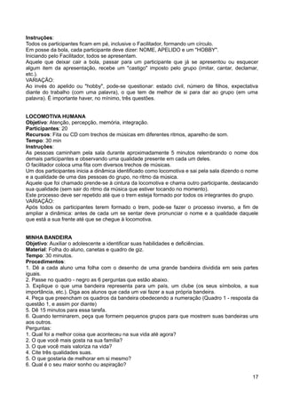 Instruções:
Todos os participantes ficam em pé, inclusive o Facilitador, formando um círculo.
Em posse da bola, cada participante deve dizer: NOME, APELIDO e um "HOBBY".
Iniciando pelo Facilitador, todos se apresentam.
Aquele que deixar cair a bola, passar para um participante que já se apresentou ou esquecer
algum item da apresentação, recebe um "castigo" imposto pelo grupo (imitar, cantar, declamar,
etc.).
VARIAÇÃO:
Ao invés do apelido ou "hobby", pode-se questionar: estado civil, número de filhos, expectativa
diante do trabalho (com uma palavra), o que tem de melhor de si para dar ao grupo (em uma
palavra). É importante haver, no mínimo, três questões.
LOCOMOTIVA HUMANA
Objetivo: Atenção, percepção, memória, integração.
Participantes: 20
Recursos: Fita ou CD com trechos de músicas em diferentes ritmos, aparelho de som.
Tempo: 30 min
Instruções:
As pessoas caminham pela sala durante aproximadamente 5 minutos relembrando o nome dos
demais participantes e observando uma qualidade presente em cada um deles.
O facilitador coloca uma fita com diversos trechos de músicas.
Um dos participantes inicia a dinâmica identificado como locomotiva e sai pela sala dizendo o nome
e a qualidade de uma das pessoas do grupo, no ritmo da música.
Aquele que foi chamado prende-se à cintura da locomotiva e chama outro participante, destacando
sua qualidade (sem sair do ritmo da música que estiver tocando no momento).
Este processo deve ser repetido até que o trem esteja formado por todos os integrantes do grupo.
VARIAÇÃO:
Após todos os participantes terem formado o trem, pode-se fazer o processo inverso, a fim de
ampliar a dinâmica: antes de cada um se sentar deve pronunciar o nome e a qualidade daquele
que está a sua frente até que se chegue à locomotiva.
MINHA BANDEIRA
Objetivo: Auxiliar o adolescente a identificar suas habilidades e deficiências.
Material: Folha do aluno, canetas e quadro de giz.
Tempo: 30 minutos.
Procedimentos:
1. Dê a cada aluno uma folha com o desenho de uma grande bandeira dividida em seis partes
iguais.
2. Passe no quadro - negro as 6 perguntas que estão abaixo.
3. Explique o que uma bandeira representa para um país, um clube (os seus símbolos, a sua
importância, etc.). Diga aos alunos que cada um vai fazer a sua própria bandeira.
4. Peça que preencham os quadros da bandeira obedecendo a numeração (Quadro 1 - resposta da
questão 1, e assim por diante)
5. Dê 15 minutos para essa tarefa.
6. Quando terminarem, peça que formem pequenos grupos para que mostrem suas bandeiras uns
aos outros.
Perguntas:
1. Qual foi a melhor coisa que aconteceu na sua vida até agora?
2. O que você mais gosta na sua família?
3. O que você mais valoriza na vida?
4. Cite três qualidades suas.
5. O que gostaria de melhorar em si mesmo?
6. Qual é o seu maior sonho ou aspiração?
17
 