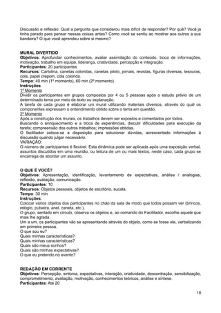 Discussão e reflexão: Qual a pergunta que considerou mais difícil de responder? Por quê? Você já
tinha parado para pensar nessas coisas antes? Como você se sentiu ao mostrar aos outros a sua
bandeira? O que você aprendeu sobre si mesmo?
MURAL DIVERTIDO
Objetivos: Aprofundar conhecimentos, avaliar assimilação do conteúdo, troca de informações,
motivação, trabalho em equipe, liderança, criatividade, percepção e integração.
Participantes: 20 participantes
Recursos: Cartolina, canetas coloridas, canetas piloto, jornais, revistas, figuras diversas, tesouras,
cola, papel crepom, cola colorida.
Tempo: 40 min (1º momento), 60 min (2º momento)
Instruções
1º Momento
Dividir os participantes em grupos compostos por 4 ou 5 pessoas após o estudo prévio de um
determinado tema por meio de texto ou explanação.
A tarefa de cada grupo é elaborar um mural utilizando materiais diversos, através do qual os
componentes expressam o entendimento obtido sobre o tema em questão.
2º Momento
Após a construção dos murais, os trabalhos devem ser expostos e comentados por todos.
Buscando o enriquecimento e a troca de experiências, discutir dificuldades para execução da
tarefa; compreensão dos outros trabalhos; impressões obtidas.
O facilitador coloca-se a disposição para solucionar dúvidas, acrescentado informações à
discussão quando julgar necessário.
VARIAÇÃO:
O número de participantes é flexível. Esta dinâmica pode ser aplicada após uma exposição verbal,
assuntos discutidos em uma reunião, ou leitura de um ou mais textos, neste caso, cada grupo se
encarrega de abordar um assunto.
O QUE É VOCÊ?
Objetivos: Apresentação, identificação, levantamento de expectativas, análise / analogias,
reflexão, avaliação, comunicação.
Participantes: 10
Recursos: Objetos pessoais, objetos de escritório, sucata.
Tempo: 30 min
Instruções:
Colocar vários objetos dos participantes no chão da sala de modo que todos possam ver (brincos,
relógio, pulseira, anel, caneta, etc.).
O grupo, sentado em círculo, observa os objetos e, ao comando do Facilitador, escolhe aquele que
mais lhe agrada.
Um a um, os participantes vão se apresentando através do objeto, como se fosse ele, verbalizando
em primeira pessoa.
O que sou eu?
Quais minhas características?
Quais minhas características?
Quais são meus sonhos?
Quais são minhas expectativas?
O que eu pretendo no evento?
REDAÇÃO EM CORRENTE
Objetivos: Percepção, sintonia, expectativas, interação, criatividade, descontração, sensibilização,
comprometimento, avaliação, motivação, conhecimentos teóricos, análise e síntese.
Participantes: Até 20
18
 