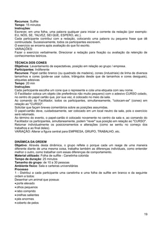 Recursos: Sulfite
Tempo: 15 minutos
Instruções:
Escrever, em uma folha, uma palavra qualquer para iniciar a corrente da redação (por exemplo:
EU, NÓS, SE, TALVEZ, SEI QUE, ESPERO, etc.).
Cada participante contribui com a redação, colocando uma palavra ou pequena frase que dê
continuidade. Sucessivamente, todos os participantes escrevem.
O exercício se encerra após avaliação do que foi escrito.
VARIAÇÕES:
Fazer o exercício verbalmente. Direcionar a redação para fixação ou avaliação da retenção de
conhecimentos teóricos.
TÉCNICA DOS CONES
Objetivos: Levantamento de expectativas, posição em relação ao grupo / empresa.
Participantes: Indiferente
Recursos: Papel cartão branco (ou quadrado de madeira), cones (industriais) de linha de diversos
tamanhos e cores (pode-se usar cubos, triângulos desde que de tamanhos e cores desiguais),
etiquetas adesivas
Tempo: 20 min
Instruções:
Cada participante escolhe um cone que o represente e cola uma etiqueta com seu nome.
O Facilitador coloca um objeto (de preferência não muito pequeno) com o adesivo CURSO colado,
no centro do papel cartão que, por sua vez, é colocado no meio da sala.
Ao comando do Facilitador, todos os participantes, simultaneamente, "colocam-se" (cones) em
relação ao "CURSO".
Solicitar que façam breves comentários sobre as posições assumidas.
O papel-cartão deve, cuidadosamente, ser colocado em um local neutro da sala, pois o exercício
será retomado.
Ao término do evento, o papel-cartão é colocado novamente no centro da sala e, ao comando do
Facilitador os participantes, simultaneamente, podem "rever" sua posição em relação ao "CURSO".
Retomar individualmente os posicionamentos e alterações (como se sentiu no começo dos
trabalhos e ao final deles).
VARIAÇÃO: Alterar a figura central para EMPRESA, GRUPO, TRABALHO, etc.
DINÂMICA DA ORDEM
Objetivo: Através desta dinâmica, o grupo reflete o porque cada um reage de uma maneira
diferente diante de uma mesma coisa, trabalha também as diferenças individuais, como entender
melhor o outro, como trabalhar com essas diferenças de comportamento.
Material utilizado: Folha de sulfite - Canetinha colorida
Tempo de duração: 25 minutos
Tamanho do grupo: de 10 a 30 pessoas
Ambiente físico: Sala e carteiras universitárias
Processo
1 - Distribui a cada participante uma canetinha e uma folha de sulfite em branco e da seguinte
ordem a todos:
Desenhar um animal que possua:
•porte elevado
•olhos pequenos
•rabo comprido
•orelhas salientes
•pés enormes
•coberto de pelos
19
 