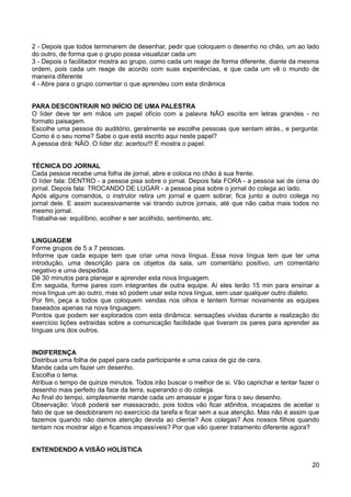 2 - Depois que todos terminarem de desenhar, pedir que coloquem o desenho no chão, um ao lado
do outro, de forma que o grupo possa visualizar cada um
3 - Depois o facilitador mostra ao grupo, como cada um reage de forma diferente, diante da mesma
ordem, pois cada um reage de acordo com suas experiências, e que cada um vê o mundo de
maneira diferente
4 - Abre para o grupo comentar o que aprendeu com esta dinâmica
PARA DESCONTRAIR NO INÍCIO DE UMA PALESTRA
O líder deve ter em mãos um papel ofício com a palavra NÃO escrita em letras grandes - no
formato paisagem.
Escolhe uma pessoa do auditório, geralmente se escolhe pessoas que sentam atrás., e pergunta:
Como é o seu nome? Sabe o que está escrito aqui neste papel?
A pessoa dirá: NÃO. O líder diz: acertou!!! E mostra o papel.
TÉCNICA DO JORNAL
Cada pessoa recebe uma folha de jornal, abre e coloca no chão à sua frente.
O líder fala: DENTRO - a pessoa pisa sobre o jornal. Depois fala FORA - a pessoa sai de cima do
jornal. Depois fala: TROCANDO DE LUGAR - a pessoa pisa sobre o jornal do colega ao lado.
Após alguns comandos, o instrutor retira um jornal e quem sobrar, fica junto a outro colega no
jornal dele. E assim sucessivamente vai tirando outros jornais, até que não caiba mais todos no
mesmo jornal.
Trabalha-se: equilíbrio, acolher e ser acolhido, sentimento, etc.
LINGUAGEM
Forme grupos de 5 a 7 pessoas.
Informe que cada equipe tem que criar uma nova língua. Essa nova língua tem que ter uma
introdução, uma descrição para os objetos da sala, um comentário positivo, um comentário
negativo e uma despedida.
Dê 30 minutos para planejar e aprender esta nova linguagem.
Em seguida, forme pares com integrantes de outra equipe. Aí eles terão 15 min para ensinar a
nova língua um ao outro, mas só podem usar esta nova língua, sem usar qualquer outro dialeto.
Por fim, peça a todos que coloquem vendas nos olhos e tentem formar novamente as equipes
baseados apenas na nova linguagem.
Pontos que podem ser explorados com esta dinâmica: sensações vividas durante a realização do
exercício lições extraídas sobre a comunicação facilidade que tiveram os pares para aprender as
línguas uns dos outros.
INDIFERENÇA
Distribua uma folha de papel para cada participante e uma caixa de giz de cera.
Mande cada um fazer um desenho.
Escolha o tema.
Atribua o tempo de quinze minutos. Todos irão buscar o melhor de si. Vão caprichar e tentar fazer o
desenho mais perfeito da face da terra, superando o do colega.
Ao final do tempo, simplesmente mande cada um amassar e jogar fora o seu desenho.
Observação: Você poderá ser massacrado, pois todos vão ficar atônitos, incapazes de aceitar o
fato de que se desdobrarem no exercício da tarefa e ficar sem a sua atenção. Mas não é assim que
fazemos quando não damos atenção devida ao cliente? Aos colegas? Aos nossos filhos quando
tentam nos mostrar algo e ficamos impassíveis? Por que vão querer tratamento diferente agora?
ENTENDENDO A VISÃO HOLÍSTICA
20
 