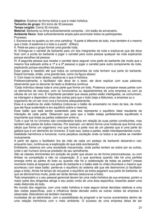 Objetivo: Explicar de forma lúdica o que é visão holística.
Tamanho do grupo: Em torno de 30 pessoas.
Tempo exigido: Cerca 35 minutos.
Material: Barbante ou linha suficientemente comprida - Um balão de aniversário.
Ambiente físico: Sala suficientemente ampla para acomodar todos os participantes.
Processo:
I. Escreve-se no quadro ou em uma cartolina: “A parte é diferente do todo, mas também é o mesmo
que o todo. A essência é o todo e a parte”. (Éfeso)
II. Pede-se para o grupo formar uma grande roda;
III. Entrega-se o carretel de barbante para um dos integrantes da roda e explica-se que ele deve
ficar com a ponta do barbante e jogar o carretel para outra pessoa qualquer da roda explicando
porque escolheu tal pessoa;
IV. A segunda pessoa que recebe o carretel deve segurar uma parte do barbante (de modo que o
mesmo fica esticado entre a 1ª e a 2ª pessoa) e jogar o carretel para outro componente da roda,
explicando porque escolheu tal pessoa.
Esse passo é repetido até que todos os componentes da roda tenham sua parte do barbante.
Estará formada, então, uma grande teia, como na figura abaixo:
V. Com base no texto abaixo, explica-se o que é holística.
Preferencialmente, o facilitador não deve ler o texto: ele deve explicar com suas palavras,
observando que no decorrer do texto a dinâmica continua.
“Cada indivíduo dessa roda é uma parte que forma um todo. Podemos comparar essas partes com
os elementos da natureza, com os funcionários ou departamentos de uma empresa ou com as
células de um ser vivo. É importante perceber que essas partes estão interligadas, se comunicam,
se interagem e dependem umas das outras para que o todo (seja a Natureza, a empresa ou o
organismo de um ser vivo) viva e funcione adequadamente.
Essa é a essência da visão holística (coloca-se o balão de aniversário no meio da teia, de modo
que ele fique sustentado e em equilíbrio sobre a mesma).
Esse balão que está sendo sustentado pela teia representa o equilíbrio ideal resultante da
interação de cada parte. Observem que para que o balão esteja perfeitamente equilibrado é
importante que todas as partes colaborem entre si.
Tudo o que há no Universo são considerados todos em relação às suas partes constituintes, mas
também são partes de todos maiores. Por exemplo: um átomo forma uma molécula que forma uma
célula que forma um organismo vivo que forma a parte viva de um planeta que é uma parte da
galáxia que é um elemento do Universo. E tudo isso, todos e partes, estão interdependentes numa
totalidade harmônica e funcional, numa perpétua oscilação onde os todos e as partes se mantêm
mutuamente.
A partir de agora o facilitador tira da mão de cada um pedaço de barbante deixando-o cair,
enquanto isso, continua-se a explicação do que está acontecendo.
Entretanto, estamos em uma sociedade mecanicista, onde partes tentam se sobre por as outras,
onde o ser humano torna-se predador de seu semelhante.
São as classes dominantes em posição de poder que atuam ou de forma preconceituosa, ou com
ênfase na competição e não na cooperação. E o que acontece quando não há uma perfeita
sinergia entre as partes do todo ou quando não há a colaboração de todas as partes? (nesse
momento todos já largaram sua parte do barbante e o balão está no chão) Acontece o mesmo que
aconteceu com esse balão: perde-se o equilíbrio do sistema até que ele desmorone (o facilitador
pega a bola). Ainda há tempo de recuperar o equilíbrio se todos pegarem sua parte do barbante, só
que se demorarmos muito, pode ser tarde demais (estoura-se a bola).
Todo empresário e o seu pessoal gerencial devem ter uma visão holística de sua empresa, porém a
maior parte dos dirigentes atinge o seu posto vindo de uma área específica, trazendo assim uma
visão distorcida do todo.
No mundo dos negócios, com uma visão holística é mais seguro tomar decisões relativas a uma
das visões específicas, pois a influência desta decisão sobre as outras visões da empresa é
observada. Descobrem-se também maneiras
inusitadas de se administrar, com a possibilidade de progredir e ter lucros aumentados dentro de
uma relação harmônica com o meio ambiente. O sucesso de uma empresa deixa de ser
21
 