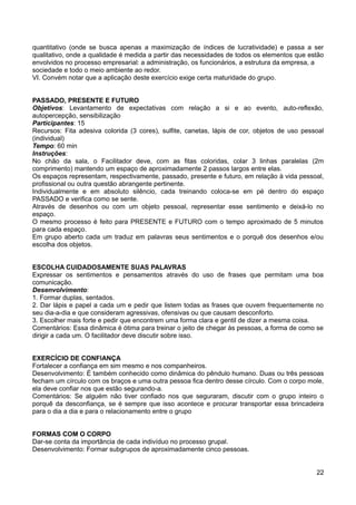 quantitativo (onde se busca apenas a maximização de índices de lucratividade) e passa a ser
qualitativo, onde a qualidade é medida a partir das necessidades de todos os elementos que estão
envolvidos no processo empresarial: a administração, os funcionários, a estrutura da empresa, a
sociedade e todo o meio ambiente ao redor.
VI. Convém notar que a aplicação deste exercício exige certa maturidade do grupo.
PASSADO, PRESENTE E FUTURO
Objetivos: Levantamento de expectativas com relação a si e ao evento, auto-reflexão,
autopercepção, sensibilização
Participantes: 15
Recursos: Fita adesiva colorida (3 cores), sulfite, canetas, lápis de cor, objetos de uso pessoal
(individual)
Tempo: 60 min
Instruções:
No chão da sala, o Facilitador deve, com as fitas coloridas, colar 3 linhas paralelas (2m
comprimento) mantendo um espaço de aproximadamente 2 passos largos entre elas.
Os espaços representam, respectivamente, passado, presente e futuro, em relação à vida pessoal,
profissional ou outra questão abrangente pertinente.
Individualmente e em absoluto silêncio, cada treinando coloca-se em pé dentro do espaço
PASSADO e verifica como se sente.
Através de desenhos ou com um objeto pessoal, representar esse sentimento e deixá-lo no
espaço.
O mesmo processo é feito para PRESENTE e FUTURO com o tempo aproximado de 5 minutos
para cada espaço.
Em grupo aberto cada um traduz em palavras seus sentimentos e o porquê dos desenhos e/ou
escolha dos objetos.
ESCOLHA CUIDADOSAMENTE SUAS PALAVRAS
Expressar os sentimentos e pensamentos através do uso de frases que permitam uma boa
comunicação.
Desenvolvimento:
1. Formar duplas, sentados.
2. Dar lápis e papel a cada um e pedir que listem todas as frases que ouvem frequentemente no
seu dia-a-dia e que consideram agressivas, ofensivas ou que causam desconforto.
3. Escolher mais forte e pedir que encontrem uma forma clara e gentil de dizer a mesma coisa.
Comentários: Essa dinâmica é ótima para treinar o jeito de chegar às pessoas, a forma de como se
dirigir a cada um. O facilitador deve discutir sobre isso.
EXERCÍCIO DE CONFIANÇA
Fortalecer a confiança em sim mesmo e nos companheiros.
Desenvolvimento: É também conhecido como dinâmica do pêndulo humano. Duas ou três pessoas
fecham um círculo com os braços e uma outra pessoa fica dentro desse círculo. Com o corpo mole,
ela deve confiar nos que estão segurando-a.
Comentários: Se alguém não tiver confiado nos que seguraram, discutir com o grupo inteiro o
porquê da desconfiança, se é sempre que isso acontece e procurar transportar essa brincadeira
para o dia a dia e para o relacionamento entre o grupo
FORMAS COM O CORPO
Dar-se conta da importância de cada indivíduo no processo grupal.
Desenvolvimento: Formar subgrupos de aproximadamente cinco pessoas.
22
 