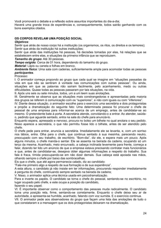 Você promoverá o debate e a reflexão sobre assuntos importantes do dia-a-dia;
Haverá uma grande troca de experiências e, consequentemente, todos sairão ganhando com os
bons exemplos citados.
OS CORPOS REVELAM UMA POSIÇÃO SOCIAL
Objetivos:
Sentir que atrás de nosso corpo há a instituição (os organismos, os ritos, os direitos e os temores);
Sentir que atrás da instituição há outras instituições;
Sentir que atrás das instituições há pessoas, há decisões tomadas por elas, há relações que se
estabelecem entre elas, e situações da primeira infância que se reproduzem.
Tamanho do grupo: Até 30 pessoas.
Tempo exigido: Cerca de 01 hora, dependendo do tamanho do grupo.
Material: Lápis ou caneta e folhas em branco.
Ambiente físico: Uma sala com cadeiras, suficientemente ampla para acomodar todas as pessoas
participantes.
Processo:
I. O animador começa propondo ao grupo que cada qual se imagine em “situações passadas da
vida em que não se sentiram à vontade nas comunicações com outras pessoas”. Ou ainda,
situações em que as palavras não saíram facilmente, pelo acanhamento, medo ou outras
dificuldades. Quase todas as pessoas passaram por tais situações, na vida.
II. Após uns seis ou sete minutos, todos, um a um leem suas anotações.
III. Geralmente se observa que as situações mais constrangedoras e apresentadas pela maioria
dos grupos se referem à comunicação com os “superiores”, e não com iguais ou com “inferiores”.
IV. Diante dessa situação, o animador escolhe para o exercício uma secretária e dois protagonistas
e propõe a dramatização do seguinte fato: Uma determinada pessoa foi procurar o chefe de
pessoal de uma empresa para informar-se acerca de um emprego, antes de candidatar-se ao
mesmo. O pretendente bate à porta. A secretária atende, convidando-o a entrar. Ao atender, saúda-
o, pedindo que aguarde sentado, entra na sala do chefe para anunciá-lo.
Enquanto espera, apressado e nervoso, procura no bolso um bilhete no qual anotara o seu pedido.
Nisso aparece a secretária, o que não permitiu fosse lido o bilhete, antes de ser atendido pelo
chefe.
O chefe pede para entrar, anuncia a secretária. Imediatamente ele se levanta, e, com um sorriso
nos lábios, entra. Olha para o chefe, que continua sentado à sua mesinha, parecendo neutro,
preocupado com seu trabalho, de escritório. “Bom-dia”, diz ele, e espera mais um pouco. Após
alguns minutos, o chefe manda-o sentar. Ele se assenta na beirada da cadeira, ocupando só um
terço da mesma. Acanhado, meio encurvado, a cabeça inclinada levemente para frente, começa a
falar, dizendo ter lido um anúncio de que a empresa estava precisando contratar mais funcionários
e que, antes de candidatar-se, desejava obter algumas informações a respeito do trabalho. Sua
fala é fraca, tímida preocupando-se em não dizer demais. Sua cabeça está apoiada nas mãos,
olhando sempre o chefe por baixo das sombracelhas.
Eis que o chefe, que até agora permanecia calado, diz ao candidato:
“Fale-me primeiro algo a respeito de sua formação e de sua experiência”.
A esta altura, o candidato já não insiste em ter informações, procurando responder imediatamente
à pergunta do chefe, continuando sempre sentado na beirada da cadeira;
V. Nisso, o animador aplica uma técnica usada em psicodramatização.
Para e inverte os papéis. O candidato se torna o chefe do pessoal, sentando-se no escritório, no
lugar ocupado pelo chefe, e este ocupa a posição do candidato,
fazendo o seu papel;
VI. É importante observar como o comportamento das pessoas muda radicalmente. O candidato
toma uma posição reta, firme, sentando-se corretamente. Enquanto o chefe deixa seu ar de
autoridade, e apresenta-se humilde, acanhado, falando com voz sumida. E o exercício continua.
VII. O animador pede aos observadores do grupo que façam uma lista das anotações de tudo o
que constataram e a mensagem que os dois protagonistas deixaram na dramatização.
24
 