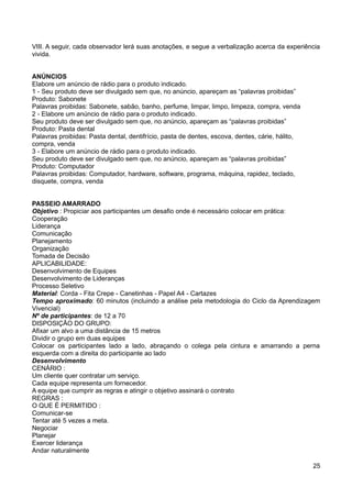 VIII. A seguir, cada observador lerá suas anotações, e segue a verbalização acerca da experiência
vivida.
ANÚNCIOS
Elabore um anúncio de rádio para o produto indicado.
1 - Seu produto deve ser divulgado sem que, no anúncio, apareçam as “palavras proibidas”
Produto: Sabonete
Palavras proibidas: Sabonete, sabão, banho, perfume, limpar, limpo, limpeza, compra, venda
2 - Elabore um anúncio de rádio para o produto indicado.
Seu produto deve ser divulgado sem que, no anúncio, apareçam as “palavras proibidas”
Produto: Pasta dental
Palavras proibidas: Pasta dental, dentifrício, pasta de dentes, escova, dentes, cárie, hálito,
compra, venda
3 - Elabore um anúncio de rádio para o produto indicado.
Seu produto deve ser divulgado sem que, no anúncio, apareçam as “palavras proibidas”
Produto: Computador
Palavras proibidas: Computador, hardware, software, programa, máquina, rapidez, teclado,
disquete, compra, venda
PASSEIO AMARRADO
Objetivo : Propiciar aos participantes um desafio onde é necessário colocar em prática:
Cooperação
Liderança
Comunicação
Planejamento
Organização
Tomada de Decisão
APLICABILIDADE:
Desenvolvimento de Equipes
Desenvolvimento de Lideranças
Processo Seletivo
Material: Corda - Fita Crepe - Canetinhas - Papel A4 - Cartazes
Tempo aproximado: 60 minutos (incluindo a análise pela metodologia do Ciclo da Aprendizagem
Vivencial)
Nº de participantes: de 12 a 70
DISPOSIÇÃO DO GRUPO:
Afixar um alvo a uma distância de 15 metros
Dividir o grupo em duas equipes
Colocar os participantes lado a lado, abraçando o colega pela cintura e amarrando a perna
esquerda com a direita do participante ao lado
Desenvolvimento
CENÁRIO :
Um cliente quer contratar um serviço.
Cada equipe representa um fornecedor.
A equipe que cumprir as regras e atingir o objetivo assinará o contrato
REGRAS :
O QUE É PERMITIDO :
Comunicar-se
Tentar até 5 vezes a meta.
Negociar
Planejar
Exercer liderança
Andar naturalmente
25
 