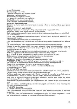 O QUE É PROIBIDO :
Soltar os braços e as cordas
Caminhar fora da linha reta (fazendo curvas)
Ultrapassar a quinta tentativa
Andar arrastando os pés ou saltando
DISTRIBUIÇÃO DO TEMPO DA VIVÊNCIA :
De 15 a 20 minutos (somente a vivência)
15 a 20 minutos : Análise de desempenho
Instruções para os jogadores :
Conforme as regras (seria importante fazer um cartaz e fixar na parede, onde o grupo possa
enxergar).
COMO DETERMINAR O VENCEDOR :
A(s) equipe(s) que cumprir as regras atinge o objetivo e vende seu produto/serviço.
Neste caso, poderá haver empate: as duas equipes vencem.
Cada equipe analisa sua performance, apresentando o resultado da discussão em um painel final.
RELATO: estratégia
Utilizar cores para expressar sentimentos (uma cor em cada cartaz, ampliado e plastificado. Um
jogo para cada equipe)
Colocar cartões de diversas cores no centro do grupo
Pedir que as pessoas, uma a uma, escolha uma cor que corresponda ao seu sentimento e fale qual
foi.
Dar oportunidade para todas as pessoas se manifestarem quando o grupo for pequeno.
No caso de grandes equipes, dividir a turma em subgrupos e cada um deles escolherá a cor que
corresponde ao sentimento mais marcante daquele grupo. Neste caso, o facilitador informa o
significado de cada uma delas:
AMARELO: o grupo amarelou e ficou com medo, achando que não ia conseguir atingir a meta.
BRANCO: o grupo se sentiu tranquilo e sabia que conseguiria atingir a meta.
AZUL: o grupo se sentiu ora tranquilo, ora agitado (assim como as ondas do mar)
CINZA: o tempo fechou e surgiram conflitos. Sentimo-nos desmotivados.
VERDE: a esperança de ganhar nos tornou eufóricos.
VERMELHO: sentimo-nos emocionados com a vitória de atingir a meta.
PROCESSAMENTO : estratégia facilitador prepara cartazes com palavras chave do jogo:
Em subgrupos, as equipes devem avaliar como funcionou cada um destes processos.
Registram as conclusões em flip chart e se apresentam em painel.
Facilitador orienta para que apontem as falhas e acertos, as dificuldades e
facilidades em cada processo.
GENERALIZAÇÃO : estratégia
Os cartazes com as conclusões dos subgrupos deverão estar fixados em uma parede, lado a lado.
Os participantes estarão em semicírculo, de frente para os cartazes.
Facilitador pede que cada subgrupo vá à frente e marque de vermelho o resultado que se
assemelha ao dia a dia real na empresa (falhas e acertos, dificuldades e facilidades).
Após todos os subgrupos marcarem de vermelho, o facilitador faz uma breve síntese dos pontos
positivos e a aperfeiçoar no cotidiano de trabalho.
Normalmente, as pessoas informam que sua performance real é melhor do que o que ocorreu no
jogo.
Caso isto ocorra, o facilitador pede que apontem o que pode ser melhorado ainda mais naqueles
processos e registra no flip chart.
APLICAÇÃO : Estratégia
PLANO DE COMPROMISSO PESSOAL
Cada pessoa escolhe um dos processos e traça uma meta pessoal que responda às seguintes
perguntas:
O que posso fazer para melhorar minha estratégia? Que ações vou colocar em prática? Quando
vou começar? Como vou avaliar as melhorias? A quem vou pedir feedback?
26
 