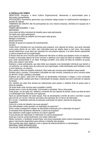 A CÁPSULA DO TEMPO
OBJETIVOS: Introduzir o tema Cultura Organizacional, oferecendo a oportunidade para a
discussão compartilhada.
APLICAÇÕES: Seminários gerenciais cujo conteúdo esteja focado no realinhamento estratégico e
revisão de valores.
TAMANHO DO GRUPO: Até 30 participantes de uma mesma empresa, divididos em equipes de 5
participantes.
TEMPO NECESSÁRIO: 1 hora
MATERIAIS
Uma cópia da folha individual de trabalho para cada participante.
Um lápis para cada participante
Uma cópia da folha de trabalho do time (para cada grupo)
Relógio/ cronômetro
Desenvolvimento
Divisão do grupo em equipes de 5 participantes.
Cenário:
Vocês foram indicados por sua empresa para preparar uma cápsula do tempo, que será colocada
numa caixa dentro de um cofre, com instruções para ser aberta daqui a cem anos. Sua equipe
deverá determinar o que deve ser colocado em sua própria cápsula, e os itens devem representar
a cultura presente de sua organização.
O tempo será de cinco minutos para selecionar três itens ou ideias que desejem incluir na cápsula.
Finalize a discussão depois de cinco minutos e distribua uma cópia da folha de trabalho individual
para cada representante e um lápis. Entregue também uma cópia da folha de trabalho do grupo
todo, para usarem mais tarde.
Explique a cada participante, que eles terão que preparar uma declaração individual que dariam a
um estranho, um retrato claro da cultura de sua organização. Cada declaração será limitada a vinte
e cinco palavras, no máximo.
Eles usarão a folha de trabalho individual. Eles terão dez minutos para trabalhar nessa tarefa.
Sinalize para o começo. Cronometre a atividade em dez minutos, avisando-os cinco minutos antes
do término. Então, paralise a atividade.
Explique que agora, cada time irá discutir as declarações individuais e chegar a uma conclusão
sobre quais serão usadas para fazer a declaração da equipe, aquela que será colocada na cápsula
do tempo.
Um membro de cada time deverá ser selecionado para passar o relatório final do grupo para a
folha de trabalho.
Os times terão vinte minutos para completar a tarefa.
Sinalize para o início da discussão. Cronometre a atividade. Pare a discussão.
Cada grupo, um de cada vez, relatará o conteúdo de sua cápsula do tempo, lendo sua lista de itens
e a declaração final. Estimular com aplausos.
Após as apresentações de cada equipe, fixar as declarações à frente da sala e convidar o grupo
para formar um círculo. Informar que todos vão participar de um fórum de discussão.
Em círculo, o facilitador estimula as pessoas a participar do painel, através de perguntas.
Sugestões:
Como foi o clima de trabalho nas suas equipes?
Que dificuldades vocês apontam na realização do exercício?
Como vocês conseguiram integrar as descrições individuais com a descrição do grupo?
O resultado final representa realmente a cultura da empresa?
Que aspectos vocês julgam positivos na cultura vigente?
O que precisa ser repensado e melhorado na cultura empresarial?
Qual seu nível de comprometimento com estas melhorias?
Neste momento, o facilitador poderá fazer uma breve exposição sobre cultura empresarial e aplicar
algum instrumento diagnóstico para reforçar o trabalho das equipes.
Que sua fala seja clara, objetiva e com o aporte de referencial teórico e metodológico.
MATERIAL PARA REPRODUÇÃO
FOLHA DE TRABALHO INDIVIDUAL
27
 