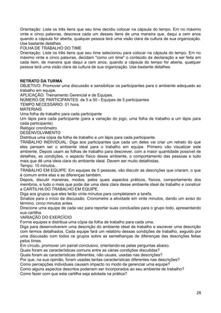 Orientação: Liste os três itens que seu time decidiu colocar na cápsula do tempo. Em no máximo
vinte e cinco palavras, descreva cada um desses itens de uma maneira que, daqui a cem anos
quando a cápsula for aberta, qualquer pessoa terá uma visão clara da cultura de sua organização.
Use bastante detalhes.
FOLHA DE TRABALHO DO TIME
Orientação: Liste os três itens que seu time selecionou para colocar na cápsula do tempo. Em no
máximo vinte e cinco palavras, decidam "como um time" o conteúdo da declaração a ser feita em
cada item, de maneira que daqui a cem anos, quando a cápsula do tempo for aberta, qualquer
pessoa terá uma visão clara da cultura de sua organização. Use bastante detalhes.
RETRATO DA TURMA
OBJETIVO: Promover uma discussão e sensibilizar os participantes para o ambiente adequado ao
trabalho em equipe.
APLICAÇÃO: Treinamento Gerencial e de Equipes.
NÚMERO DE PARTICIPANTES: de 5 a 50 - Equipes de 5 participantes
TEMPO NECESSÁRIO: 01 hora.
MATERIAIS
Uma folha de trabalho para cada participante
Um lápis para cada participante (para a variação do jogo, uma folha de trabalho e um lápis para
cada participante)
Relógio/ cronômetro
DESENVOLVIMENTO
Distribua uma cópia da folha de trabalho e um lápis para cada participante.
TRABALHO INDIVIDUAL: Diga aos participantes que cada um deles vai criar um retrato do que
eles pensam ser o ambiente ideal para o trabalho em equipe. Primeiro vão visualizar este
ambiente. Depois usam as folhas de trabalho para descrever, com a maior quantidade possível de
detalhes, as condições, o aspecto físico desse ambiente, o comportamento das pessoas e tudo
mais que dê uma ideia clara do ambiente ideal. Devem ser muito detalhistas.
Tempo: 10 minutos..
TRABALHO EM EQUIPE: Em equipes de 5 pessoas, vão discutir as descrições que criaram, o que
é comum entre elas e as diferenças também.
Depois, discutir maneiras, modos, pelos quais aspectos práticos, físicos, comportamento dos
membros, e tudo o mais que pode dar uma ideia clara desse ambiente ideal de trabalho e construir
a CARTILHA DO TRABALHO EM EQUIPE.
Diga aos grupos que eles terão vinte minutos para completarem a tarefa.
Sinalize para o início da discussão. Cronometre a atividade em vinte minutos, dando um aviso do
término, cinco minutos antes.
Direcione uma equipe de cada vez para reportar suas conclusões para o grupo todo, apresentando
sua cartilha.
VARIAÇÃO DO EXERCÍCIO
Forme equipes e distribua uma cópia da folha de trabalho para cada uma.
Diga para desenvolverem uma descrição do ambiente ideal de trabalho e escrever uma descrição
com termos detalhados. Cada equipe fará um relatório dessas condições de trabalho, seguido por
uma discussão com todos os grupos sobre as semelhanças de diferenças das descrições feitas
pelos times.
Em círculo, promover um painel conclusivo, orientando-se pelas perguntas abaixo.
Quais foram as características comuns entre as várias condições discutidas?
Quais foram as características diferentes, não usuais, usadas nas descrições?
Por que, na sua opinião, foram usadas tantas características diferentes nas descrições?
Como percepções individuais causam impacto no modo de gerenciar uma equipe?
Como alguns aspectos descritos poderiam ser incorporados ao seu ambiente de trabalho?
Como fazer com que esta cartilha seja adotada na prática?
28
 