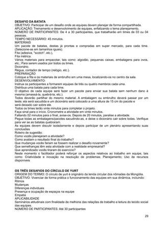 DESAFIO DA BATATA
OBJETIVO: Participar de um desafio onde as equipes devem planejar de forma compartilhada.
APLICAÇÃO: Treinamento e desenvolvimento de equipes, enfatizando o tema planejamento.
NÚMERO DE PARTICIPANTES: De 4 a 30 participantes, que trabalharão em times de 03 ou 04
pessoas.
TEMPO NECESSÁRIO: 45 minutos.
MATERIAIS
Um pacote de batatas, destas já prontas e compradas em super mercado, para cada time.
(Selecione-as em tamanhos iguais).
Fita (adesiva, "scotch", etc.),
Fita métrica.
Vários materiais para empacotar, tais como: algodão, pequenas caixas, embalagens para ovos,
etc.; Para serem usados por todos os times.
Dicionário.
Régua, contador de tempo (relógio, etc.).
PREPARAÇÃO
Coloque a fita e os materiais de embrulho em uma mesa, localizando-os no centro da sala.
DESENVOLVIMENTO:
Instrua os participantes a formarem equipes de três ou quatro membros cada uma.
Distribua uma batata para cada time.
O objetivo de cada equipe será fazer um pacote para enviar sua batata sem nenhum dano à
mesma (amassá-la, quebrá-la, etc.).
Todos deverão partilhar do mesmo material. A embalagem ou embrulho deverá passar por um
teste; ela será sacudida e um dicionário será colocado a uma altura de 15 cm do pacote e
será deixado cair sobre ele.
Todos os times terão vinte minutos para completar o projeto.
Faça sinal para o início. Cronometre a atividade em vinte minutos.
Faltando 02 minutos para o final, avise-os. Depois de 20 minutos, paralise a atividade.
Pegue todas as embalagens/pacotes sacudindo-as, e deixe o dicionário cair sobre todas. Verifique
para ver se as batatas quebraram.
As equipes devem discutir isoladamente e depois participar de um plenário apresentando suas
conclusões
Roteiro de sugestão:
Como vocês planejaram a atividade?
Como avaliam o resultado final do trabalho?
Que mudanças vocês fariam se fossem realizar o desafio novamente?
Que semelhanças têm esta atividade com a realidade empresarial?
Que aprendizado vocês tiraram do exercício?
Neste momento o facilitador poderá reforçar os aspectos relativos ao trabalho em equipe, tais
como: Criatividade e inovação na resolução de problemas; Planejamento; Uso de recursos
disponíveis
OS TRÊS DESAFIOS DO CÍRCULO DE YURT
ORIGEM DO TERMO: O círculo de yurt é originário da tenda circular dos nômades da Mongólia.
OBJETIVO: Vivenciar de forma prática o funcionamento das equipes em sua dinâmica, incluindo:
Ritmos
Mudanças
Diferenças individuais
Presença e ocupação de espaços na equipe
Empatia
APLICABILIDADE
Seminários atitudinais com finalidade de melhoria das relações de trabalho e leitura do tecido social
das equipes.
NÚMERO DE PARTICIPANTES: Até 30 participantes
29
 
