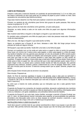 A META DE PRODUÇÃO
Prepare a sala para o exercício fazendo um quadrado de aproximadamente 2 x 2 m no chão com
fita crepe e colocando um alvo (que pode ser um pedaço de papel ou post it colado no meio. Será
necessário ter uma bolinha (tipo bolinha de tênis)).
Faça esse mesmo desenho num flip-chart para explicar o exercício aos participantes:
Primeiro, eu gostaria de oito voluntários para formar dois grupos de quatro pessoas. Nós iremos
chamar os grupos de “A” e “B” .
Agora, preciso de mais dois voluntários como gerentes, um para cada grupo.
Gerentes, eu estou dando a cada um de vocês uma folha de papel com algumas informações
escritas.
Não mostrem esta folha a ninguém e não digam a ninguém o que está escrito nela.
Eu também estou entregando uma folha de papel para o resto das pessoas nesta sala. Chamarei
vocês de observadores.
Mais uma vez, não diga a ninguém o que está escrito na folha.
Agora, eu gostaria que a Equipe B, por favor, deixasse a sala. Não vão longe porque iremos
precisar de vocês em alguns minutos.
OK Equipe A, aqui está sua tarefa. Vocês têm uma bola e uma folha de papel.
Formem um quadrado com um de vocês em cada canto e o papel no chão no centro do quadrado.
Deve haver um mínimo de 2 metros entre cada jogador, e entre cada jogador e a folha de papel.
Sua tarefa é trabalhar com seu gerente para alcançar um alvo de produção de 99% durante quatro
minutos de trabalho. Uma unidade de trabalho será alcançada quando o primeiro jogador jogar a
bola para que bata no alvo na primeira tentativa e seja pega pelo jogador no lado oposto do
quadrado. O jogador que pegar a bola então joga a bola para o jogador à sua direita. Essa pessoa
então quica a bola no papel, etc. Isto continua até que o alvo seja acertado quatro vezes. Errar o
papel, largar a bola, ou passar para a pessoa errada resulta em falta de produção. Seu gerente
organizará seus esforços, anotará o placar e determinará se o alvo foi atingido. Muito bem, vocês
têm dois minutos para se arrumar. O exercício começa assim que eu apitar. Gerente, prepare sua
equipe.
[Dê à Equipe A dois minutos para se arrumar e se preparar]
Dois minutos. Preparem-se.
[Apite. Ao final do exercício agradeça à equipe e ao gerente, peça a eles para se sentarem e
observarem a Equipe B. DÊ NOVAS FOLHAS DE INSTRUÇÕES AOS OBSERVADORES. Chame
a Equipe B. Dê a ela as mesmas instruções que você deu à Equipe A. Apite e deixe a Equipe B
fazer o exercício.]
Eu acho que a maioria de vocês percebeu que as instruções que dei a cada gerente foram
diferentes.
O gerente da Equipe A se comportou de maneira autoritária, abusando verbalmente dos membros
da equipe pelos erros, punindo a equipe por falta de desempenho, não partilhou informações sobre
o alvo ou métodos e, em geral, estabeleceu uma atmosfera disfuncional de trabalho.
O gerente da Equipe B, por outro lado, tentou facilitar, encorajar e permitir à Equipe B atingir seu
alvo. E, claro, os observadores tiveram instruções para espelhar as personalidades dos gerentes.
[Coordene uma discussão sobre como as duas equipes se sentiram durante o exercício, o que
aprenderam com ele e faça o link com o material que irá apresentar.]
INSTRUÇÕES PARA O LÍDER DA EQUIPE “A”
Você deve assumir controle total do que estiver acontecendo e dizer à sua equipe o que eles tem
que fazer. Não permita nenhuma discussão. Diga à equipe que não há tempo para discutir e que
3
 