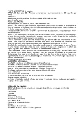 TEMPO NECESSÁRIO: 30 minutos.
MATERIAIS: Som para CD - Músicas harmonizantes e euforizantes (máximo 30 segundos por
ritmo)
AMBIENTE
Sala livre de cadeiras e mesas. Um círculo grande desenhado no chão
(com giz ou fita crepe)
DESENVOLVIMENTO:
Metade do grupo fica dentro do círculo e a outra metade fora.
Desafio 1: Ao sinal dado pela música os participantes dentro do círculo devem se movimentar no
ritmo da mesma e os de fora no ritmo contrário. Após algum tempo, os grupos trocam de lugar: os
de dentro passam para fora e vice-versa.
Fala do facilitador: Precisamos aprender a conviver com diversos ritmos, adaptando-nos e fluindo
com as mudanças.
Desafio 2: Os participantes de dentro do círculo sentam-se no chão. Os de fora fecham os olhos e
ao som de uma música harmonizante, passeiam dentro do círculo, desviando dos obstáculos
(aqueles que estão sentados e os próprios colegas).
Fala do facilitador: Existem espaços desocupados que cabem todos os componentes de uma
equipe. Para ocupá-los precisamos perceber onde estão, fluir, enfrentar os obstáculos com
sabedoria e achar o nosso lugar na empresa, sem necessariamente eliminar os outros.
Desafio 3: Os participantes formam duas rodas concêntricas, de frente uns para os outros. Ao som
de uma música, a roda de dentro gira para a direita, bem devagar e as pessoas se olham por
alguns segundos. Este momento é realizado de forma solene e em silêncio
Fala do facilitador: O maior desafio do ser humano é olhar nos olhos do outro. Ao olhar para o outro
nos vemos como seres iguais, humanos, com as mesmas dificuldades e competências.
Costumamos olhar para o semelhante com dois tipos de olhar: crítica e cobiça. Hoje vamos
experimentar o olhar do respeito, da admiração, a fraternidade. Procurem enxergar o que existe de
humano em cada olhar.
Terminar a atividade com abraços.
SUGESTÕES DE MÚSICAS:
Desafio 01 - coletânea com 30 segundos de ritmos diferentes.
Desafio 02 - CD Blade Runner - Vangelis. Música One more kiss me dear
Desafio 03 - CD 1492 - Vangelis . Música: Conquista do paraíso.
Abraços - Música: Amizade sincera - Renato Teixeira e Dominguinhos.
Em círculo, realizar um painel livre onde cada participante fala sobre:
Seus sentimentos
Suas facilidades e dificuldades
As semelhanças do círculo de yurt e os círculos reais do trabalho
Os aprendizados e insights.
Ao final, o facilitador poderá reforçar os temas vivenciados: ritmos, mudanças, percepção e
ocupação de espaços, empatia.
DECIDINDO EM EQUIPES
OBJETIVO: Desenvolver a competência resolução de problemas em equipe, envolvendo:
Comunicação
Flexibilidade
Iniciativa
Criatividade
Tomada de decisões
Resolução de problemas
APLICABILIDADE
Treinamento e Desenvolvimento
Seleção
Identificação de potenciais
NÚMERO DE PARTICIPANTES: Até 30 pessoas
30
 