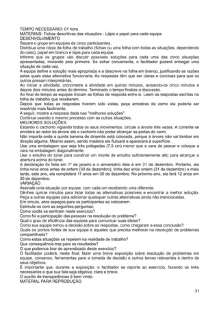 TEMPO NECESSÁRIO: 01 hora
MATERIAIS: Fichas descritivas das situações - Lápis e papel para cada equipe
DESENVOLVIMENTO
Separe o grupo em equipes de cinco participantes.
Distribua uma cópia da folha de trabalho (fichas ou uma folha com todas as situações, dependendo
do caso), papel em branco e lápis para cada equipe.
Informe que os grupos vão discutir possíveis soluções para cada uma das cinco situações
apresentadas, iniciando pela primeira. Se achar conveniente, o facilitador poderá entregar uma
situação de cada vez.
A equipe define a solução mais apropriada e a descreve na folha em branco, justificando as razões
pelas quais essa alternativa funcionaria. As respostas têm que ser claras e concisas para que os
outros possam interpretá-las.
Ao iniciar a atividade, cronometre a atividade em quinze minutos, avisando-os cinco minutos e
depois dois minutos antes do término. Terminado o tempo finalize a discussão.
Ao final do tempo as equipes trocam as folhas de resposta entre si. Leem as respostas escritas na
folha de trabalho que receberam.
Depois que todas as respostas tiverem sido vistas, peça amostras de como ela poderia ser
resolvida mais facilmente.
A seguir, mostre a resposta dada nas "melhores soluções".
Continue usando o mesmo processo com as outras situações.
MELHORES SOLUÇÕES
Estando o cachorro vigiando todos os seus movimentos, circule a árvore três vezes. A corrente se
enrolará ao redor da árvore até o cachorro não poder alcançar as portas do carro.
Não importa onde a quinta banana de dinamite está colocada, porque a árvore não vai tombar em
direção alguma. Mesmo assim, sendo madeira ela flutuará e aparecerá à superfície.
Use uma embalagem que seja três polegadas (7,5 cm) menor que a vara de pescar e coloque a
vara na embalagem diagonalmente.
Use o entulho do túnel para construir um monte de entulho suficientemente alto para alcançar a
abertura acima do túnel.
A declaração foi feita em 1º de janeiro e o aniversário dela é em 31 de dezembro. Portanto, ela
tinha nove anos antes de ontem (30 de dezembro), tinha dez anos ontem (31 de dezembro) e mais
tarde, este ano, ela completará 11 anos em 30 de dezembro. No próximo ano, ela fará 12 anos em
30 de dezembro.
VARIAÇÃO
Assinale uma situação por equipe, com cada um recebendo uma diferente.
Dê-lhes quinze minutos para listar todas as alternativas possíveis e encontrar a melhor solução.
Peça a outras equipes para adicionar quaisquer outras alternativas ainda não mencionadas.
Em círculo, abra espaços para os participantes se colocarem.
Estimule-os com as seguintes perguntas:
Como vocês se sentiram neste exercício?
Como foi a participação das pessoas na resolução do problema?
Qual o grau de eficiência das equipes para comunicar suas ideias?
Como sua equipe tomou a decisão sobre as respostas, como chegaram a essa conclusão?
Quais os pontos fortes de sua equipe e aqueles que precisa melhorar na resolução de problemas
compartilhada?
Como estas situações se repetem na realidade de trabalho?
Que consequência traz para os resultados?
O que podemos tirar de aprendizado deste exercício?
O facilitador poderá, neste final, fazer uma breve exposição sobre resolução de problemas em
equipe, consenso, ferramentas para a tomada de decisão e outros temas relevantes e dentro de
seus objetivos.
É importante que, durante a exposição, o facilitador se reporte ao exercício, fazendo os links
necessários e que sua fala seja objetiva, clara e breve.
O auxílio de transparências é bem vindo.
MATERIAL PARA REPRODUÇÃO
31
 