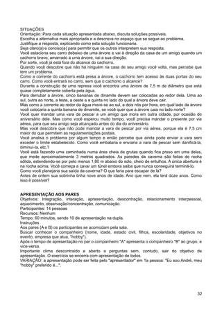 SITUAÇÕES
Orientação: Para cada situação apresentada abaixo, discuta soluções possíveis.
Escolha a alternativa mais apropriada e a descreva no espaço que se segue ao problema.
Justifique a resposta, explicando como esta solução funcionaria.
Seja claro(a) e conciso(a) para permitir que os outros interpretem sua resposta.
Você estaciona seu carro debaixo de uma árvore e vai à direção da casa de um amigo quando um
cachorro bravo, amarrado a uma árvore, vai a sua direção.
Por sorte, você já está fora do alcance do cachorro.
Quando você descobre que não há ninguém na casa de seu amigo você volta, mas percebe que
tem um problema.
Como a corrente do cachorro está presa a árvore, o cachorro tem acesso às duas portas do seu
carro. Como você entrará no carro, sem que o cachorro o alcance?
Durante a construção de uma represa você encontra uma árvore de 7,5 m de diâmetro que está
quase completamente coberta pela água.
Para derrubar a árvore, cinco bananas de dinamite devem ser colocadas ao redor dela. Uma ao
sul, outra ao norte, a leste, a oeste e a quinta no lado do qual a árvore deve cair.
Mas como a corrente ao redor da água move-se ao sul, a dois nós por hora, em qual lado da árvore
você colocaria a quinta banana de dinamite, se você quer que a árvore caia no lado norte?
Você quer mandar uma vara de pescar a um amigo que mora em outra cidade, por ocasião do
aniversário dele. Mas como você esperou muito tempo, você precisa mandar o presente por via
aérea, para que seu amigo seja alcançado antes do dia do aniversário.
Mas você descobre que não pode mandar a vara de pescar por via aérea, porque ela é 7,5 cm
maior do que permitem as regulamentações postais.
Você analisa o problema por algum tempo e então percebe que ainda pode enviar a vara sem
exceder o limite estabelecido. Como você embalaria e enviaria a vara de pescar sem danificá-la,
diminuí-la, etc.?
Você está fazendo uma caminhada numa área cheia de grutas quando fica preso em uma delas,
que mede aproximadamente 3 metros quadrados. As paredes da caverna são feitas de rocha
sólida, estendendo-se por pelo menos 1,80 m abaixo do solo, cheio de entulhos. A única abertura é
na rocha acima. Você começa a cavar um túnel embora saiba que nunca conseguirá terminá-lo.
Como você planejaria sua saída da caverna? O que faria para escapar de lá?
Antes de ontem sua sobrinha tinha nove anos de idade. Ano que vem, ela terá doze anos. Como
isso é possível?
APRESENTAÇÃO AOS PARES
Objetivos: Integração, interação, apresentação, descontração, relacionamento interpessoal,
aquecimento, observação/concentração, comunicação.
Participantes: 14 pessoas
Recursos: Nenhum
Tempo: 60 minutos, sendo 10 de apresentação na dupla.
Instruções
Aos pares (A e B) os participantes se acomodam pela sala.
Buscar conhecer o companheiro (nome, idade, estado civil, filhos, escolaridade, objetivos no
evento, empresa que atua, "hobby").
Após o tempo de apresentação no par o companheiro "A" apresenta o companheiro "B" ao grupo, e
vice-versa.
Importante clima descontraído e aberto a perguntas sem, contudo, sair do objetivo de
apresentação. O exercício se encerra com apresentação de todos.
VARIAÇÃO: a apresentação pode ser feita pelo "apresentador" em 1a pessoa: "Eu sou André, meu
"hobby" preferido é...".
32
 