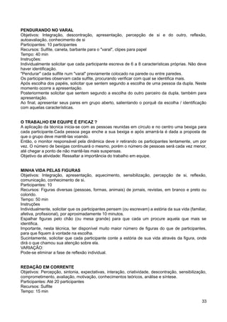 PENDURANDO NO VARAL
Objetivos: Integração, descontração, apresentação, percepção de si e do outro, reflexão,
autoavaliação, conhecimento de si
Participantes: 10 participantes
Recursos: Sulfite, caneta, barbante para o "varal", clipes para papel
Tempo: 40 min
Instruções:
Individualmente solicitar que cada participante escreva de 6 a 8 características próprias. Não deve
haver identificação.
"Pendurar" cada sulfite num "varal" previamente colocado na parede ou entre paredes.
Os participantes observam cada sulfite, procurando verificar com qual se identifica mais.
Após escolha dos papéis, solicitar que sentem segundo a escolha de uma pessoa da dupla. Neste
momento ocorre a apresentação.
Posteriormente solicitar que sentem segundo a escolha do outro parceiro da dupla, também para
apresentação.
Ao final, apresentar seus pares em grupo aberto, salientando o porquê da escolha / identificação
com aquelas características.
O TRABALHO EM EQUIPE É EFICAZ ?
A aplicação da técnica inicia-se com as pessoas reunidas em círculo e no centro uma bexiga para
cada participante.Cada pessoa pega enche a sua bexiga e após amarrá-la é dada a proposta de
que o grupo deve mantê-las voando.
Então, o monitor responsável pela dinâmica deve ir retirando os participantes lentamente, um por
vez. O número de bexigas continuará o mesmo, porém o número de pessoas será cada vez menor,
até chegar a ponto de não mantê-las mais suspensas.
Objetivo da atividade: Ressaltar a importância do trabalho em equipe.
MINHA VIDA PELAS FIGURAS
Objetivos: Integração, apresentação, aquecimento, sensibilização, percepção de si, reflexão,
comunicação, conhecimento de si.
Participantes: 10
Recursos: Figuras diversas (pessoas, formas, animais) de jornais, revistas, em branco e preto ou
colorido.
Tempo: 50 min
Instruções
Individualmente, solicitar que os participantes pensem (ou escrevam) a estória da sua vida (familiar,
afetiva, profissional), por aproximadamente 10 minutos.
Espalhar figuras pelo chão (ou mesa grande) para que cada um procure aquela que mais se
identifica.
Importante, nesta técnica, ter disponível muito maior número de figuras do que de participantes,
para que fiquem à vontade na escolha.
Sucintamente, solicitar que cada participante conte a estória de sua vida através da figura, onde
dirá o que chamou sua atenção sobre ela.
VARIAÇÃO:
Pode-se eliminar a fase de reflexão individual.
REDAÇÃO EM CORRENTE
Objetivos: Percepção, sintonia, expectativas, interação, criatividade, descontração, sensibilização,
comprometimento, avaliação, motivação, conhecimentos teóricos, análise e síntese.
Participantes: Até 20 participantes
Recursos: Sulfite
Tempo: 15 min
33
 