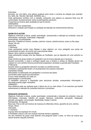 Instruções:
Escrever, em uma folha, uma palavra qualquer para iniciar a corrente da redação (por exemplo:
EU, NÓS, SE, TALVEZ, SEI QUE, ESPERO, etc.).
Cada participante contribui com a redação, colocando uma palavra ou pequena frase que dê
continuidade. Sucessivamente, todos os participantes escrevem.
O exercício se encerra após avaliação do que foi escrito.
VARIAÇÕES:
Fazer o exercício verbalmente.
Direcionar a redação para fixação ou avaliação da retenção de conhecimentos teóricos.
QUEM FOI O AUTOR
Objetivos: Estimular a leitura, avaliar assimilação, compreensão e retenção do conteúdo, troca de
informações, motivação, criatividade, integração.
Participantes: 20 participantes
Recursos: Filipetas em branco, canetas, caixinha, música, cartolina branca, durex ou fita crepe.
Tempo: 40 min.
Instruções
1º Momento
Cada participante recebe duas filipetas e deve elaborar um novo parágrafo que possa ser
acrescentado ao texto, de acordo com suas próprias ideias.
Depois, deve copiá-lo na segunda filipeta.
Cada participante entrega uma das filipetas ao Facilitador, que as deposita em uma caixinha ou
similar.
Cada membro do grupo sorteia um parágrafo e sai em busca daquele que o escreveu.
Quando encontrada, a cópia é entregue àquele que a sorteou e ambas as filipetas devem ser
coladas em uma cartolina branca previamente preparada e anexada na parede pelo Facilitador.
2º Momento
Quando todos os parágrafos estiverem reunidos na cartolina branca,
Facilitador e participantes fazem um levantamento dos autores e discutem:
Impressões obtidas.
Dificuldades na elaboração dos parágrafos e na busca dos pares.
Comentário sobre aquilo que escreveram.
O que o texto despertou em cada um.
Aprendizagem e contribuições.
O Facilitador coloca-se a disposição para solucionar dúvidas, acrescentado informações à
discussão quando julgar necessário.
VARIAÇÃO:
Esta dinâmica pode ser aplicada após a leitura de um ou mais textos. É um exercício que facilita
sobremaneira a retenção de conteúdos teóricos e conceituais.
PERGUNTE DIFERENTE
Objetivos: Estimular a leitura, avaliar assimilação, compreensão e retenção do conteúdo, troca de
informações, motivação, trabalho em equipe, liderança, criatividade, percepção, integração,
atenção, percepção, comunicação, flexibilidade. Avaliar o evento.
Participantes: 20 pessoas
Recursos: Fita ou CD com trechos de músicas em diferentes ritmos, aparelho de som, bolinha.
Tempo: 30min
Instruções
1º momento
O grupo deve se organizar em círculo.
O Facilitador coloca o CD com músicas diversas (lentas e agitadas)
Um dos membros do grupo inicia fazendo uma pergunta sobre o texto, no ritmo da música que
estiver tocando naquele momento.
34
 