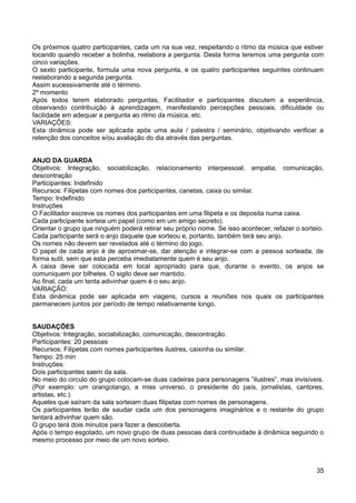 Os próximos quatro participantes, cada um na sua vez, respeitando o ritmo da música que estiver
tocando quando receber a bolinha, reelabora a pergunta. Desta forma teremos uma pergunta com
cinco variações.
O sexto participante, formula uma nova pergunta, e os quatro participantes seguintes continuam
reelaborando a segunda pergunta.
Assim sucessivamente até o término.
2º momento
Após todos terem elaborado perguntas, Facilitador e participantes discutem a experiência,
observando contribuição à aprendizagem, manifestando percepções pessoais, dificuldade ou
facilidade em adequar a pergunta ao ritmo da música, etc.
VARIAÇÕES:
Esta dinâmica pode ser aplicada após uma aula / palestra / seminário, objetivando verificar a
retenção dos conceitos e/ou avaliação do dia através das perguntas.
ANJO DA GUARDA
Objetivos: Integração, sociabilização, relacionamento interpessoal, empatia, comunicação,
descontração
Participantes: Indefinido
Recursos: Filipetas com nomes dos participantes, canetas, caixa ou similar.
Tempo: Indefinido
Instruções
O Facilitador escreve os nomes dos participantes em uma filipeta e os deposita numa caixa.
Cada participante sorteia um papel (como em um amigo secreto).
Orientar o grupo que ninguém poderá retirar seu próprio nome. Se isso acontecer, refazer o sorteio.
Cada participante será o anjo daquele que sorteou e, portanto, também terá seu anjo.
Os nomes não devem ser revelados até o término do jogo.
O papel de cada anjo é de aproximar-se, dar atenção e integrar-se com a pessoa sorteada, de
forma sutil, sem que esta perceba imediatamente quem é seu anjo.
A caixa deve ser colocada em local apropriado para que, durante o evento, os anjos se
comuniquem por bilhetes. O sigilo deve ser mantido.
Ao final, cada um tenta adivinhar quem é o seu anjo.
VARIAÇÃO:
Esta dinâmica pode ser aplicada em viagens, cursos e reuniões nos quais os participantes
permanecem juntos por período de tempo relativamente longo.
SAUDAÇÕES
Objetivos: Integração, sociabilização, comunicação, descontração.
Participantes: 20 pessoas
Recursos: Filipetas com nomes participantes ilustres, caixinha ou similar.
Tempo: 25 min
Instruções:
Dois participantes saem da sala.
No meio do circulo do grupo colocam-se duas cadeiras para personagens ”ilustres”, mas invisíveis.
(Por exemplo: um orangotango, a miss universo, o presidente do país, jornalistas, cantores,
artistas, etc.).
Aqueles que saíram da sala sorteiam duas filipetas com nomes de personagens.
Os participantes terão de saudar cada um dos personagens imaginários e o restante do grupo
tentará adivinhar quem são.
O grupo terá dois minutos para fazer a descoberta.
Após o tempo esgotado, um novo grupo de duas pessoas dará continuidade à dinâmica seguindo o
mesmo processo por meio de um novo sorteio.
35
 