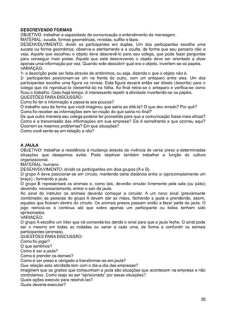 DESCREVENDO FORMAS
OBJETIVO: trabalhar a capacidade de comunicação e entendimento da mensagem.
MATERIAL: sucata, formas geométricas, revistas, sulfite e lápis.
DESENVOLVIMENTO: dividir os participantes em duplas. Um dos participantes escolhe uma
sucata ou forma geométrica, observa-a atentamente e a oculta, de forma que seu parceiro não a
veja. Aquele que escolheu o objeto deve descrevê-lo para seu colega, que pode fazer perguntas
para conseguir mais pistas. Aquele que está descrevendo o objeto deve ser orientado a dizer
apenas uma informação por vez. Quando este descobrir qual era o objeto, invertem-se os papéis.
VARIAÇÃO:
1- a descrição pode ser feita através de antônimos, ou seja, dizendo o que o objeto não é.
2- participantes posicionam-se um na frente do outro, com um anteparo entre eles. Um dos
participantes escolhe uma figura na revista. Esta figura deverá então ser ditada (descrita) para o
colega que irá reproduzi-la (desenhá-la) na folha. Ao final retira-se o anteparo e verifica-se como
ficou o trabalho. Caso haja tempo, é interessante repetir a atividade invertendo-se os papéis.
QUESTÕES PARA DISCUSSÃO:
Como foi ter a informação e passá-la aos poucos?
O trabalho saiu da forma que você imaginou que sairia ao ditá-la? O que deu errado? Por quê?
Como foi receber as informações sem ter noção do que sairia no final?
De que outra maneira seu colega poderia ter procedido para que a comunicação fosse mais eficaz?
Como é a transmissão das informações em sua empresa? Ela é semelhante a que ocorreu aqui?
Ocorrem os mesmos problemas? Em que situações?
Como você sente-se em relação a isto?
A JAULA
OBJETIVO: trabalhar a resistência à mudança através da vivência de verse preso a determinadas
situações que desejamos evitar. Pode objetivar também trabalhar a função da cultura
organizacional.
MATERIAL: humano
DESENVOLVIMENTO: dividir os participantes em dois grupos (A e B).
O grupo A deve posicionar-se em círculo, mantendo certa distância entre si (aproximadamente um
braço) - formando a jaula.
O grupo B representará os animais e, como tais, deverão circular livremente pela sala (ou pátio)
devendo, necessariamente, entrar e sair da jaula.
Ao sinal do instrutor os animais deverão começar a circular. A um novo sinal (previamente
combinado) as pessoas do grupo A devem dar as mãos, fechando a jaula e prendendo, assim,
aqueles que ficaram dentro do círculo. Os animais presos passam então a fazer parte da jaula. O
jogo reinicia-se e continua até que sobre apenas um participante ou todos tenham sido
aprisionados.
VARIAÇÃO:
O grupo A escolhe um líder que irá comandá-los dando o sinal para que a jaula feche. O sinal pode
ser o mesmo em todas as rodadas ou variar a cada uma, de forma a confundir os demais
participantes (animais).
QUESTÕES PARA DISCUSSÃO:
Como foi jogar?
O que sentimos?
Como é ser a jaula?
Como é prender os demais?
Como é ser preso e obrigado a transformar-se em jaula?
Que relação esta atividade tem com o dia-a-dia das empresas?
Imaginem que as grades que compunham a jaula são situações que acontecem na empresa e não
controlamos. Como reajo ao ser “aprisionado” por essas situações?
Quais ações executo para resolvê-las?
Quais deveria executar?
36
 