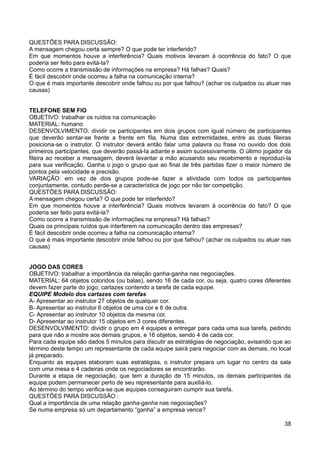 QUESTÕES PARA DISCUSSÃO:
A mensagem chegou certa sempre? O que pode ter interferido?
Em que momentos houve a interferência? Quais motivos levaram à ocorrência do fato? O que
poderia ser feito para evitá-la?
Como ocorre a transmissão de informações na empresa? Há falhas? Quais?
É fácil descobrir onde ocorreu a falha na comunicação interna?
O que é mais importante descobrir onde falhou ou por que falhou? (achar os culpados ou atuar nas
causas)
TELEFONE SEM FIO
OBJETIVO: trabalhar os ruídos na comunicação
MATERIAL: humano
DESENVOLVIMENTO: dividir os participantes em dois grupos com igual número de participantes
que deverão sentar-se frente a frente em fila. Numa das extremidades, entre as duas fileiras
posiciona-se o instrutor. O instrutor deverá então falar uma palavra ou frase no ouvido dos dois
primeiros participantes, que deverão passá-la adiante e assim sucessivamente. O último jogador da
fileira ao receber a mensagem, deverá levantar a mão acusando seu recebimento e reproduzi-la
para sua verificação. Ganha o jogo o grupo que ao final de três partidas fizer o maior número de
pontos pela velocidade e precisão.
VARIAÇÃO: em vez de dois grupos pode-se fazer a atividade com todos os participantes
conjuntamente, contudo perde-se a característica de jogo por não ter competição.
QUESTÕES PARA DISCUSSÃO:
A mensagem chegou certa? O que pode ter interferido?
Em que momentos houve a interferência? Quais motivos levaram à ocorrência do fato? O que
poderia ser feito para evitá-la?
Como ocorre a transmissão de informações na empresa? Há falhas?
Quais os principais ruídos que interferem na comunicação dentro das empresas?
É fácil descobrir onde ocorreu a falha na comunicação interna?
O que é mais importante descobrir onde falhou ou por que falhou? (achar os culpados ou atuar nas
causas)
JOGO DAS CORES
OBJETIVO: trabalhar a importância da relação ganha-ganha nas negociações.
MATERIAL: 64 objetos coloridos (ou balas), sendo 16 de cada cor, ou seja, quatro cores diferentes
devem fazer parte do jogo; cartazes contendo a tarefa de cada equipe.
EQUIPE Modelo dos cartazes com tarefas
A- Apresentar ao instrutor 27 objetos de qualquer cor.
B- Apresentar ao instrutor 6 objetos de uma cor e 6 de outra.
C- Apresentar ao instrutor 10 objetos da mesma cor.
D- Apresentar ao instrutor 15 objetos em 3 cores diferentes.
DESENVOLVIMENTO: dividir o grupo em 4 equipes e entregar para cada uma sua tarefa, pedindo
para que não a mostre aos demais grupos, e 16 objetos, sendo 4 de cada cor.
Para cada equipe são dados 5 minutos para discutir as estratégias de negociação, avisando que ao
término deste tempo um representante de cada equipe sairá para negociar com as demais, no local
já preparado.
Enquanto as equipes elaboram suas estratégias, o instrutor prepara um lugar no centro da sala
com uma mesa e 4 cadeiras onde os negociadores se encontrarão.
Durante a etapa de negociação, que tem a duração de 15 minutos, os demais participantes da
equipe podem permanecer perto de seu representante para auxiliá-lo.
Ao término do tempo verifica-se que equipes conseguiram cumprir sua tarefa.
QUESTÕES PARA DISCUSSÃO :
Qual a importância de uma relação ganha-ganha nas negociações?
Se numa empresa só um departamento “ganha” a empresa vence?
38
 