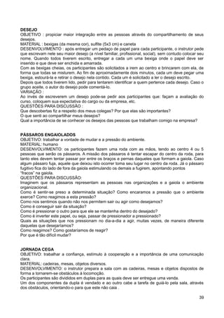 DESEJO
OBJETIVO : propiciar maior integração entre as pessoas através do compartilhamento de seus
desejos.
MATERIAL : bexigas (da mesma cor), sulfite (5x3 cm) e caneta
DESENVOLVIMENTO : após entregar um pedaço de papel para cada participante, o instrutor pede
que escrevam nele seu maior desejo (a nível familiar, profissional, social), sem contudo colocar seu
nome. Quando todos tiverem escrito, entregar a cada um uma bexiga onde o papel deve ser
inserido e que deve ser enchida e amarrada.
Com as bexigas cheias, os participantes são solicitados a irem ao centro e brincarem com ela, de
forma que todas se misturem. Ao fim de aproximadamente dois minutos, cada um deve pegar uma
bexiga, estourá-la e retirar o desejo nela contido. Cada um é solicitado a ler o desejo escrito.
Depois que todos tiverem lido, pedir para tentarem identificar a quem pertence cada desejo. Caso o
grupo aceite, o autor do desejo pode comentá-lo.
VARIAÇÃO :
Ao invés de escreverem um desejo pode-se pedir aos participantes que: façam a avaliação do
curso, coloquem sua expectativa do cargo ou da empresa, etc.
QUESTÕES PARA DISCUSSÃO :
Que descobertas fiz a respeito dos meus colegas? Por que elas são importantes?
O que senti ao compartilhar meus desejos?
Qual a importância de se conhecer os desejos das pessoas que trabalham comigo na empresa?
PÁSSAROS ENGAIOLADOS
OBJETIVO: trabalhar a vontade de mudar e a pressão do ambiente.
MATERIAL: humano
DESENVOLVIMENTO: os participantes fazem uma roda com as mãos, tendo ao centro 4 ou 5
pessoas que serão os pássaros. A missão dos pássaros é tentar escapar do centro da roda, para
tanto eles devem tentar passar por entre os braços e pernas daqueles que formam a gaiola. Caso
algum pássaro fuja, aquele que deixou isto ocorrer toma seu lugar no centro da roda. Já o pássaro
fugitivo fica do lado de fora da gaiola estimulando os demais a fugirem, apontando pontos
“fracos” na gaiola.
QUESTÕES PARA DISCUSSÃO:
Imaginem que os pássaros representam as pessoas nas organizações e a gaiola o ambiente
organizacional.
Como é sentir-se preso a determinada situação? Como encaramos a pressão que o ambiente
exerce? Como reagimos a esta pressão?
Como nos sentimos quando não nos permitem sair ou agir como desejamos?
Como é conseguir sair da situação?
Como é pressionar o outro para que ele se mantenha dentro do desejado?
Como é inverter este papel, ou seja, passar de pressionador a pressionado?
Quais as situações que nos pressionam no dia-a-dia a agir, muitas vezes, de maneira diferente
daquelas que desejaríamos?
Como reagimos? Como gostaríamos de reagir?
Por que é tão difícil mudar?
JORNADA CEGA
OBJETIVO: trabalhar a confiança, estímulo à cooperação e a importância de uma comunicação
clara.
MATERIAL: cadeiras, mesas, objetos diversos.
DESENVOLVIMENTO: o instrutor prepara a sala com as cadeiras, mesas e objetos dispostos de
forma a tornarem-se obstáculos à locomoção.
Os participantes são divididos em duplas para as quais deve ser entregue uma venda.
Um dos componentes da dupla é vendado e ao outro cabe a tarefa de guiá-lo pela sala, através
dos obstáculos, orientando-o para que este não caia .
39
 