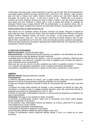 você já jogou este jogo antes e sabe exatamente o que tem que ser feito. Não dê encorajamento à
sua equipe; apenas enfatize que eles precisam fazer o que lhes é dito. Quando o jogo começar,
grite com eles e critique seus estilos. Quando errarem, culpe-os por não terem seguido suas
instruções. Se errarem por pouco − a bola erra o papel ou cai − NUNCA dê à sua equipe o
benefício da dúvida. Reclame dizendo que você só aceita o melhor e que não precisa de favores
para atingir sua cota. Reclame e critique mais e mais à medida que perder as unidades de
produção. Mesmo que a equipe alcance 99% de produtividade, ou se aproxime disso, não os
parabenize ou elogie. Simplesmente suponha que eles estão fazendo o que são pagos para fazer.
INSTRUÇÕES PARA O LÍDER DA EQUIPE “B”
Este precisa ser um verdadeiro esforço de equipe. Estimule sua equipe. Pergunte se alguém já
jogou este jogo antes. Se você tiver tempo, faça uma rodada de treinamento. Estimule sua equipe
sempre. Dê-lhes “feedback” positivo. Se houver uma dúvida − a bola quase acertar o papel ou
alguém quase deixar a bola cair − dê à sua equipe o benefício da dúvida. Elogie-os toda vez que
algo for feito, especialmente se for bem feito. Crie uma atmosfera positiva, bastante encorajadora.
Ao final do jogo, parabenize sua equipe e agradeça pelo trabalho bem feito, não importando se eles
alcançaram a cota de produção.
A TROCA DE UM SEGREDO
Material necessário: pedaços de papel e lápis.
Desenvolvimento: os participantes deverão descrever, na papeleta, uma dificuldade que sentem
no relacionamento e que não gostariam de expor oralmente;
A papeleta deve ser dobrada de forma idêntica, e uma vez recolhida, misturará e distribuirá para
cada participante, que assumirá o problema que está na papeleta como se fosse ele mesmo o
autor, esforçando-se por compreendê-lo.
Cada qual, por sua vez, lerá em voz alta o problema que estiver na papeleta, usando a 1ª pessoa
“eu” e fazendo as adaptações necessárias, dando a solução ao problema apresentado.
Compartilhar a importância de levarmos a cargas uns dos outros e ajudarmos o nosso próximo.
AMNÉSIA
Material utilizado: Etiquetas adesivas e canetas
Procedimentos:
a) Distribua etiquetas adesivas em branco, com o papel protetor. Peça para cada participante
escrever o nome de uma pessoa bem conhecida, já falecida, em sua etiqueta.
b) Peça que coloquem (grudem) a etiqueta na testa de outra pessoa sem que esta veja o que está
escrito.
c) Explique que todos estão sofrendo de amnésia, e não conseguem se lembrar de quem são.
Convide-os a circularem entre os colegas tentando descobrir quem são unicamente através de
perguntas que possam ser respondidas com "sim" ou "não".
d) Ponha em discussão a dificuldade do exercício, e até que ponto as perguntas os impediram de
serem mais eficientes.
Comentário: Este jogo é uma variação de rótulos. Variações:
a) Enquanto os participantes circulam, sugira que se comportem como fariam diante daquela
pessoa (exagerando, se quiserem);
b) Use pessoas vivas, personagens fictícios (da literatura, do cinema), astros da TV ou qualquer
outra categoria que o grupo inventar;
c) Use etiquetas preparadas antecipadamente;
d) Embaralhe as etiquetas e aplique-as você mesmo;
e) Use etiquetas indicando estados de espírito (alegre, cínico, etc);
f) Deixe os participantes usarem perguntas abertas (desde o início, ou a partir de um certo
momento).
4
 