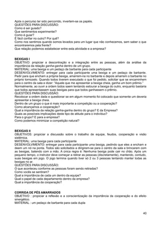 Após o percurso ter sido percorrido, invertem-se os papéis.
QUESTÕES PARA DISCUSSÃO:
Como é ser guiado?
Que sentimentos experimentei?
Como é guiar?
É fácil confiar no outro? Por quê?
Como nos sentimos quando somos levados para um lugar que não conhecemos, sem saber o que
encontraremos pela frente?
Que relação podemos estabelecer entre esta atividade e a empresa?
BEXIGAS I
OBJETIVO: propiciar a descontração e a integração entre as pessoas, além da análise da
importância da relação ganha-ganha dentro de um grupo.
MATERIAL: uma bexiga e um pedaço de barbante para cada participante
DESENVOLVIMENTO: entregar para cada participante uma bexiga e um pedaço de barbante.
Pedir para que encham a própria bexiga, amarrem-na no barbante e depois amarrem o barbante no
próprio tornozelo. Quando todos tiverem executado o que foi pedido, solicitar que se encaminhem
para o centro da sala e dizer: “Aquele que me apresentar a bexiga cheia, ganha um bom prêmio.”
Normalmente, ao ouvir a ordem todos saem tentando estourar a bexiga do outro, enquanto bastaria
que todos apresentassem suas bexigas para que todos ganhassem o prêmio.
QUESTÕES PARA DISCUSSÃO:
Recolocar a ordem dada e questionar se em algum momento foi colocado que somente um deveria
apresentar a bexiga cheia.
Dentro de um grupo o que é mais importante a competição ou a cooperação?
Como alcançamos a cooperação?
Qual a importância da relação ganha-ganha dentro do grupo? E da Empresa?
Quais as possíveis implicações deste tipo de atitude para o indivíduo?
Para o grupo? E para a empresa?
Como podemos minimizar a competição natural?
BEXIGAS II
OBJETIVOS: propiciar a discussão sobre o trabalho de equipe, feudos, cooperação e visão
sistêmica.
MATERIAL: uma bexiga para cada participante
DESENVOLVIMENTO: entregar para cada participante uma bexiga, pedindo que eles a encham e
deem um nó na ponta. Todos são solicitados a dirigirem-se para o centro da sala e brincarem com
as bexigas, batendo com a mão. A única regra é: Nenhuma bexiga pode cair no chão. Após um
pequeno tempo, o instrutor deve começar a retirar as pessoas (discretamente), mantendo, contudo,
suas bexigas em jogo. O jogo termina quando tiver só 2 ou 3 pessoas tentando manter todas as
bexigas no ar.
QUESTÕES PARA DISCUSSÃO:
O que aconteceu conforme as pessoas foram sendo retiradas?
Como vocês se sentiram?
Qual a importância de cada um dentro da equipe?
Qual o papel de cada departamento dentro da empresa?
Qual a importância da cooperação?
CORRIDA DE PÉS AMARRADOS
OBJETIVO : propiciar a reflexão e a conscientização da importância da cooperação e do efeito
sinergético.
MATERIAL : um pedaço de barbante para cada dupla
40
 