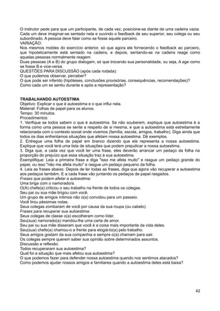 O instrutor pede para que um participante, de cada vez, posicione-se diante de uma cadeira vazia.
Cada um deve imaginar-se sentado nela e ouvindo o feedback de seu superior, seu colega ou seu
subordinado. A pessoa deve falar como se fosse aquele parceiro.
VARIAÇÃO:
Nos mesmos moldes do exercício anterior, só que agora ele fornecendo o feedback ao parceiro,
que hipoteticamente está sentado na cadeira, e depois, sentando-se na cadeira reage como
aquelas pessoas normalmente reagem.
Duas pessoas (A e B) do grupo dialogam, só que trocando sua personalidade, ou seja, A age como
se fosse B e vice-versa.
QUESTÕES PARA DISCUSSÃO (após cada rodada):
O que pudemos observar, perceber?
O que pode ser inferido (hipóteses, conclusões provisórias, consequências, recomendações)?
Como cada um se sentiu durante e após a representação?
TRABALHANDO AUTOESTIMA
Objetivo: Explicar o que é autoestima e o que influi nela.
Material: Folhas de papel para os alunos.
Tempo: 30 minutos.
Procedimentos:
1. Verifique se todos sabem o que é autoestima. Se não souberem, explique que autoestima é a
forma como uma pessoa se sente a respeito de si mesma, e que a autoestima está estreitamente
relacionada com o contexto social onde vivemos (família, escola, amigos, trabalho). Diga ainda que
todos os dias enfrentamos situações que afetam nossa autoestima. Dê exemplos.
2. Entregue uma folha de papel em branco dizendo que ela representa a nossa autoestima.
Explique que você lerá uma lista de situações que podem prejudicar a nossa autoestima.
3. Diga que, a cada vez que você ler uma frase, eles deverão arrancar um pedaço da folha na
proporção do prejuízo que essa situação traz à sua autoestima.
Exemplifique: Leia a primeira frase e diga "isso me afeta muito" e rasgue um pedaço grande do
papel, ou isso "não me afeta muito" e rasgue um pedaço pequeno da folha.
4. Leia as frases abaixo. Depois de ler todas as frases, diga que agora vão recuperar a autoestima
aos pedaços também. E a cada frase vão juntando os pedaços de papel rasgados.
Frases que podem afetar a autoestima:
Uma briga com o namorado/a.
O(A) chefe(a) criticou o seu trabalho na frente de todos os colegas.
Seu pai ou sua mãe brigou com você.
Um grupo de amigos íntimos não o(a) convidou para um passeio.
Você tirou péssimas notas.
Seus colegas zombaram de você por causa da sua roupa (ou cabelo).
Frases para recuperar sua autoestima:
Seus colegas de classe o(a) escolheram como líder.
Seu(sua) namorado(a) mandou-lhe uma carta de amor.
Seu pai ou sua mãe disseram que você é a coisa mais importante da vida deles.
Seu(sua) chefe(a) chamou-o a frente para elogiá-lo(a) pelo trabalho.
Seus amigos gostam da sua companhia e sempre o(a) chamam para sair.
Os colegas sempre querem saber sua opinião sobre determinados assuntos.
Discussão e reflexão:
Todos recuperaram sua autoestima?
Qual foi a situação que mais afetou sua autoestima?
O que podemos fazer para defender nossa autoestima quando nos sentimos atacados?
Como podemos ajudar nossos amigos e familiares quando a autoestima deles está baixa?
42
 