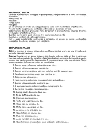 MEU PRÓPRIO MANTRA
Objetivos: Automotivação, percepção do poder pessoal, atenção sobre si e o outro, sensibilidade,
criatividade
Participantes: 20
Recursos:
Tempo: 60min
Instruções:
Em pé, formando um círculo, um participante coloca-se no centro mantendo os olhos fechados.
Procurar manter sua percepção atenta aos sentimentos que o exercício provoca.
Cada integrante do círculo pronuncia o nome do “central” de diversas formas, utilizando diferentes
acentuações, tonalidades e ritmos.
Quando o ouvinte sentir que é suficiente deve fazer um sinal com a mão.
Substituir os “centrais” até o último participante.
Abrir o grupo questionando: sentimentos e sensações em ambos os papéis, constatações,
percepções, descobertas analogias com o cotidiano.
COMPLETAR AS FRASES
Objetivo: promover a troca de ideias sobre questões ambientais através de uma brincadeira de
completar frases de improviso:
Desenvolvimento: em um grande círculo, o coordenador pede que cada um diga o número da
frase que será completada, lê e completa a frase fazendo algum comentário. Em seguida o papel é
passado para o próximo que lê a frase seguinte. O coordenador pode iniciar essa atividade. Abaixo
seguem sugestões de frases que podem ser completadas
1. Quando penso no futuro do meio ambiente, eu vejo...
2. Quando estou em um parque, eu gosto de...
3. Quando entro num ambiente sujo, com muito lixo no chão, eu penso que...
4. As datas comemorativas servem para incentivar o...
5. Sinto-me mais feliz quando...
6. Neste momento, estou muito preocupado/a com a situação da...
7. Quando estou preocupado, geralmente eu...
8. O que mais me deixa triste em relação ao meio ambiente é...
9. Eu me sinto integrado a natureza quando...
10. Quando alguém desperdiça água, eu...
11. No dia do Meio Ambiente, eu...
12. Fico muito alegre quando...
13. Tenho uma vergonha enorme de...
14. O que mais me entristece é...
15. Minha maior esperança é um dia...
16. Às vezes, eu me sinto como se...
17. Quando falam em poluição eu...
18. Para mim, a reciclagem é...
19. A vida é um bem precioso que deve ser...
20. Quando leio nos jornais notícias sobre catástrofes ambientais, eu...
43
 