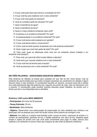 3. O que você pode fazer para diminuir a produção de lixo?
4. O que você faz para colaborar com o meio ambiente?
5. O que você mais gosta na natureza?
6. Você se considera parte da natureza? Por quê?
7. Qual a importância da água?
8. Qual a importância da terra?
9. Qual é o maior problema ambiental, para você?
10. A pobreza é um problema ambiental? Por quê?
11. A superpopulação é um problema ambiental? Por quê?
12. O que você pensa sobre pássaros em gaiolas?
13. O que você pensa sobre o consumismo?
14. Como você se sente quando vê pessoas com más posturas ambientais?
15. Qual o lugar que você mais gosta de estar? Por quê?
16. Para você, quais as diferenças entre viver em um ambiente urbano (cidade) e um
ambiente rural (campo)?
17. Para você, por quê é tão difícil mudar hábitos e atitudes?
18. Você acha que a escola colabora com o meio ambiente?
19. O que você traz de lanche para a escola?
20. Você se preocupa com o meio ambiente? Por quê?
EM TRÊS PALAVRAS – ASSOCIANDO ASSUNTOS AMBIENTAIS
Esta dinâmica de reflexão se presta para ocasiões em que não se tem muito tempo, mas se
pretende dar oportunidade para que todos consigam expressar seu sentimento em relação a algum
assunto sobre o meio ambiente. O coordenador escolhe um assunto, conversa sobre ele e solicita
que cada participante diga três palavras que, segundo seu ponto de vista, mais se relacionam com
o assunto. O coordenador pode escolher quantos assuntos quiser trabalhar, de acordo com o
tempo que tem a sua disposição para a atividade.
Dinâmica: LIXO contra MEIO AMBIENTE
- Participantes: Em torno de 20 pessoas.
- Tempo Estimado: 20 min.
- Modalidade: Meio Ambiente.
- Objetivo: Desenvolver uma preocupação de preservação do meio ambiente que vivemos e se
preocupar com as pessoas que vivem em locais críticos como próximo de córregos e rios.
- Material: Um salão ou o próprio local fechado onde o grupo se reúne, vassouras de acordo c/ o
número de participantes, pazinhas de lixo, 4 baldes pequenos com saco de lixo, bastante papel
picado e sujeira de acordo com que você ache conveniente para jogar no salão, bancos e/ou
cadeiras e um barbante um pouco maior que a largura da sala onde se aplicará a dinâmica.
45
 