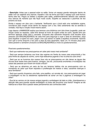 - Descrição: Antes que o pessoal entre no salão, forme um espaço grande retangular dentro do
salão com as cadeiras e/ou bancos. Espalhe o lixo de forma que todo o espaço que você formou
tenha este lixo. Pegue os baldes e espalhe pelo salão, preferencialmente debaixo das cadeiras
e/ou bancos de maneira que não fique muito oculto. Espalhe as vassouras e pazinhas de lixo
próximo do local.
Divida o espaço em dois com o barbante. Verificando que o local está uma verdadeira sujeira,
convida-os para oração inicial dentro do espaço com o lixo. Eles certamente não se sentirão à
vontade, mas faça a oração inicial mesmo assim.
Logo depois o ANIMADOR explica que teremos uma dinâmica com dois times (sugestão: pode ser
moças contra os rapazes), cada time deverá se livrar da sujeira antes do outro, aquele time que
terminar delimpar antes será o vencedor. Enquanto eles estiverem limpando você escolhe duas
pessoas (OS BAGUNÇADORES) de cada time para bagunçar e sujar a área do adversário, peça
para espalhar a sujeira do outro, pegar o lixo que estiver no balde e espalhar novamente, fazendo
com quê a turma empurre o lixo para a área do time adversário. Após um 15 minutos peça para
todos pararem e sentarem (inclusive os BAGUNÇADORES) e inicie os questionamentos.
Possíveis questionamentos:
- Será que realmente nos preocupamos em zelar pelo nosso meio ambiente?
- Será que sempre tentamos nos livrar das sujeiras em frente da nossa casa empurrando o lixo
para frente da calçada do vizinho, como hoje estávamos jogando o lixo na área do outro time?
- Será que ao se livrarmos dos nossos lixos nós se preocupamos em não deixar as águas das
chuvas levar esses lixos para bueiros, córregos, rios etc. provocando enchentes e inundações nas
casas das pessoas que moram em locais críticos?
- Será que ao atirarmos um saco de lixo em terrenos baldios nós se preocupamos com os
moradores ao redor que ficam expostos à proliferação de insetos e ratos, causando doenças à
seus familiares?
- Será que quando chupamos uma bala, uma pastilha, um sorvete etc. nos preocupamos em jogar
a embalagem no lixo ou desistimos rapidamente de achar um lixo e jogamos a embalagem no
chão?
- Que tal ao vermos um de nossos amigos jogando a embalagem de bala no chão, chamássemos a
atenção dele para guardar aquela embalagem no bolso até encontrar uma lixeira? Imagine se ele
habitua-se a fazer isso e passar esses pensamentos aos conhecidos dele!
46
 