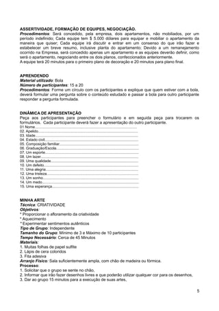 ASSERTIVIDADE, FORMAÇÃO DE EQUIPES, NEGOCIAÇÃO.
Procedimentos: Será concedido, pela empresa, dois apartamentos, não mobiliados, por um
período indefinido; Cada equipe tem $ 5.000 dólares para equipar e mobiliar o apartamento da
maneira que quiser; Cada equipe irá discutir e entrar em um consenso do que irão fazer e
estabelecer um breve resumo, inclusive planta do apartamento; Devido a um remanejamento
ocorrido na Empresa, será concedido apenas um apartamento e as equipes deverão definir, como
será o apartamento, negociando entre os dois planos, confeccionados anteriormente.
A equipe terá 20 minutos para o primeiro plano de decoração e 20 minutos para plano final.
APRENDENDO
Material utilizado: Bola
Número de participantes: 15 a 20
Procedimentos: Forme um círculo com os participantes e explique que quem estiver com a bola,
deverá formular uma pergunta sobre o conteúdo estudado e passar a bola para outro participante
responder a pergunta formulada.
DINÂMICA DE APRESENTAÇÃO
Peça aos participantes para preencher o formulário e em seguida peça para trocarem os
formulários. Cada participante deverá fazer a apresentação do outro participante.
01 Nome....................................................................................................
02. Apelido..................................................................................................
03. Idade.....................................................................................................
04. Estado civil............................................................................................
05. Composição familiar..............................................................................
06. Graduação/Escola.................................................................................
07. Um esporte............................................................................................
08. Um lazer................................................................................................
09. Uma qualidade......................................................................................
10. Um defeito.............................................................................................
11. Uma alegria...........................................................................................
12. Uma tristeza..........................................................................................
13. Um sonho..............................................................................................
14. Um medo...............................................................................................
15. Uma esperança.....................................................................................
MINHA ARTE
Técnica: CRIATIVIDADE
Objetivos:
* Proporcionar o afloramento da criatividade
* Aquecimento
* Experimentar sentimentos autênticos
Tipo de Grupo: Independente
Tamanho do Grupo: Mínimo de 3 e Máximo de 10 participantes
Tempo Necessário: Cerca de 45 Minutos
Materiais:
1. Muitas folhas de papel sulfite
2. Lápis de cera coloridos
3. Fita adesiva
Arranjo Físico: Sala suficientemente ampla, com chão de madeira ou fórmica.
Processo:
1. Solicitar que o grupo se sente no chão,
2. Informar que irão fazer desenhos livres e que poderão utilizar qualquer cor para os desenhos,
3. Dar ao grupo 15 minutos para a execução de suas artes,
5
 