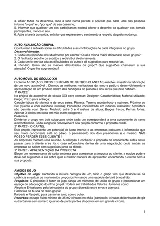 4. Afixar todos os desenhos, lado a lado numa parede e solicitar que cada uma das pessoas
informe “o que” e o “por que” de seu desenho,
5. Informar que qualquer um dos participantes poderá alterar o desenho de qualquer dos demais
participantes, menos o seu,
6. Após a tarefa cumprida, solicitar que expressem o sentimento a respeito daquela mudança.
AUTO-AVALIAÇÃO GRUPAL
Oportunizar a reflexão sobre as dificuldades e as contribuições de cada integrante no grupo.
Desenvolvimento:
1. Cada um responde individualmente por escrito: "Qual a minha maior dificuldade neste grupo?"
2. O facilitador recolhe os escritos e redistribui aleatoriamente.
3. Cada um lê em voz alta as dificuldades do outro e dá sugestões para resolvê-las.
4. Plenário: Quais são as maiores dificuldades do grupo? Que sugestões chamaram a sua
atenção? O que lhe surpreendeu?
AUTOMÓVEL DO SÉCULO XXI
O cliente AEOP (ASSUNTOS ESPACIAIS DE OUTROS PLANETAS) resolveu investir na fabricação
de um novo automóvel . Chamou as melhores montadoras do ramo e pediu o desenvolvimento e
apresentação de um produto dentro das condições do planeta e dos seres que nele habitam.
1ª PARTE:
No projeto do automóvel do século XXI deve constar: Designer; Características; Material utilizado;
Preço; Prazo para entrega;
Características do planeta e de seus seres: Planeta: Terreno montanhoso e rochoso; Próximo ao
Sol (quente e com claridade intensa); População concentrada em cidades afastadas; Atmosfera
não permite voar. Seres: Medindo entre 3 e 4 metros de altura; Braços fracos; Pernas fortes;
Apenas 3 dedos em cada em mão (sem polegares)
Dinâmica:
Divide-se o grupo em dois subgrupos onde cada um corresponderá a uma concorrente do ramo
automobilístico. Cada subgrupo desenvolverá seu projeto conforme a proposta citada.
2ª PARTE - O CARTEL
Este projeto representa um potencial de lucro imenso e as empresas possuem a informação que
seu maior concorrente está no páreo, o pensamento dos dois presidentes é o mesmo: NÃO
POSSO PERDER ESSE CLIENTE !
As empresas marcam uma reunião. A intenção é conhecer a proposta do concorrente antes deste
passar para o cliente e se for o caso reformulá-lo dentro de uma negociação onde ambas as
empresas se saiam bem sucedidas junto ao cliente.
3ª PARTE - APRESENTAÇÃO DA PROPOSTA
Eleger um representante de cada empresa para apresentar a proposta ao cliente, a equipe pode e
deve dar sugestões a ele sobre qual a melhor maneira de apresentar, encantando o cliente com a
sua proposta.
AMIGOS DE JÓ
Objetivo do Jogo: Cantando a música "Amigos de Jó", todo o grupo tem que deslocar-se na
cadência e realizar os movimentos propostos formando uma espécie de balé brincalhão.
Propósito: O propósito é fazer do jogo-dança um momento de união do grupo e proporcionar um
espaço de adequação do ritmo grupal. Podem ser trabalhados Valores Humanos como:
Alegria e Entusiasmo pela brincadeira do grupo (diversão entre erros e acertos);
Harmonia na busca do ritmo grupal;
Parceria e Respeito para caminhar junto com o outro.
Recursos: espaço físico mínimo de 35 m2 círculos no chão (bambolês, círculos desenhados de giz
ou barbantes) em número igual ao de participantes dispostos em um grande círculo.
6
 